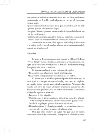 CAPÍTULO VIII: FINANCIAMIENTO DE LA EDUCACIÓN 
concerniente a las instituciones educativas para sus hijos puede tener 
consecuencias no deseables desde el punto de vista social. Es necesa-rio, 
285 
por tanto: 
• prever mecanismos financieros tales que las familias, aún las más 
pobres, puedan efectivamente elegir; 
• imaginar diseños capaces de aumentar efectivamente la información 
de los participantes; 
• contemplar un sistema educativo capaz de transmitir valores esen-ciales 
a través de una enseñanza con contenidos comunes. 
A continuación se describen algunas metodologías basadas en 
el principio de elección: el voucher, charter (escuelas concesionadas), 
magnet (escuelas imanes). 
El voucher. 
La autoría de esta propuesta corresponde a Milton Friedman 
(1955 y 1962) y consiste fundamentalmente en el financiamiento in-tegral 
de la educación subsidiando a la demanda mediante la entrega 
de cupones educativos o vouchers. 
El sistema voucher tiene dos variantes principales: 
• El gobierno paga a la escuela elegida por los padres; 
• El gobierno entrega el dinero directamente a los padres. 
El monto que se establece para cualquiera de los casos es a lo 
sumo igual al costo por alumno estimado y que, para ser elegibles, 
las escuelas deben cumplir determinados requisitos. Así mismo, las 
escuelas son libres de ofrecer diferentes alternativas educativas a fin 
de acercarse a las preferencias de los padres o estudiantes. Este sistema 
persigue los siguientes objetivos: 
• Fomentar la libre elección. 
• Promoción de la competencia que consiste en incentivar a las es-cuelas 
a competir ofreciendo un servicio educativo que se adecue a 
la calidad exigida por quienes demandan educación. 
• Diversificación de la oferta igualando las oportunidades entre sec-tores 
sociales por el acceso a determinadas escuelas. 
Para que estos objetivos se logren hay que tener en cuenta 
tres dimensiones: el financiamiento, la regulación y la información. 
 
