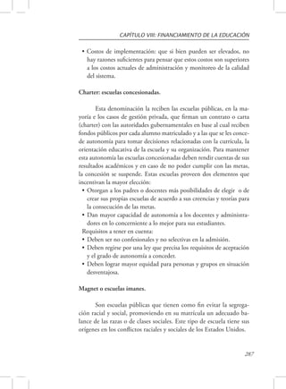 CAPÍTULO VIII: FINANCIAMIENTO DE LA EDUCACIÓN 
• Costos de implementación: que si bien pueden ser elevados, no 
hay razones suficientes para pensar que estos costos son superiores 
a los costos actuales de administración y monitoreo de la calidad 
del sistema. 
287 
Charter: escuelas concesionadas. 
Esta denominación la reciben las escuelas públicas, en la ma-yoría 
e los casos de gestión privada, que firman un contrato o carta 
(charter) con las autoridades gubernamentales en base al cual reciben 
fondos públicos por cada alumno matriculado y a las que se les conce-de 
autonomía para tomar decisiones relacionadas con la currícula, la 
orientación educativa de la escuela y su organización. Para mantener 
esta autonomía las escuelas concesionadas deben rendir cuentas de sus 
resultados académicos y en caso de no poder cumplir con las metas, 
la concesión se suspende. Estas escuelas proveen dos elementos que 
incentivan la mayor elección: 
• Otorgan a los padres o docentes más posibilidades de elegir o de 
crear sus propias escuelas de acuerdo a sus creencias y teorías para 
la consecución de las metas. 
• Dan mayor capacidad de autonomía a los docentes y administra-dores 
en lo concerniente a lo mejor para sus estudiantes. 
Requisitos a tener en cuenta: 
• Deben ser no confesionales y no selectivas en la admisión. 
• Deben regirse por una ley que precisa los requisitos de aceptación 
y el grado de autonomía a conceder. 
• Deben lograr mayor equidad para personas y grupos en situación 
desventajosa. 
Magnet o escuelas imanes. 
Son escuelas públicas que tienen como fin evitar la segrega-ción 
racial y social, promoviendo en su matrícula un adecuado ba-lance 
de las razas o de clases sociales. Este tipo de escuela tiene sus 
orígenes en los conflictos raciales y sociales de los Estados Unidos. 
 