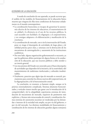 ECONOMÍA DE LA EDUCACIÓN 
288 
A modo de conclusión de este apartado, se puede aceverar que, 
el análisis de los modelos de financiamiento de la educación básica 
muestra que ninguna de ellas tiene condiciones de funcionar aislada-mente 
en el mundo contemporáneo. 
• La coordinación burocrática es incapaz de garantizar la autono-mía 
efectiva de los sistemas de educativos, el mantenimiento de 
su calidad y la eficiencia en el uso de los recursos públicos, la 
cual sucumbe con facilidad a la oligarquía y al corporativismo, 
y no consigue adaptarse a la diferenciación y masificación de la 
enseñanza. 
• La coordinación de mercado, con o sin la intervención del Estado, 
pone en riesgo el desempeño de actividades de largo plazo y de 
utilidad práctica poco clara, y amenaza con la destrucción de los 
mecanismos de autorregulación y autonomía de las instituciones 
académicas. 
• Por otro lado, alguna organización gubernamental es necesaria, ya 
que los gobiernos deben participar de alguna forma en la conduc-ción 
de la educación, que usa recursos públicos y debe atender a 
un interés general. 
• Los mecanismos del Estado son esenciales para el buen desempeño 
de actividades que dependen de la iniciativa, de la creatividad y del 
mantenimiento de tradiciones intelectuales y culturales insubsti-tuibles. 
• Finalmente, pareciera que algún tipo de mercado es esencial, pre-cisamente 
para controlar los efectos nocivos del corporativismo, de 
la oligarquización y de la burocratización estatal. 
La conclusión, en resumen, es bastante simple, aunque en la 
práctica extremadamente complicada. Sistemas altamente burocrati-zados 
y verticales tienen mucho que ganar con la introducción de la 
competitividad y de la colegialidad; experiencias extremas de intro-ducción 
de mecanismos de mercado, requieren de parámetros más 
explícitos, y formas más estructuradas de control y coordinación; for-mas 
extremas de autonomía necesitan ser moderadas por las deman-das 
e intereses de la sociedad más amplia, sea por vía del gobierno, o 
por vía del mercado. Las distintas modalidades de financiamiento y 
coordinación de los sistemas de educación guardan alguna semejanza 
 