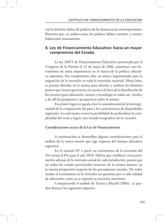 CAPÍTULO VIII: FINANCIAMIENTO DE LA EDUCACIÓN 
con la división clásica de poderes de las democracias contemporáneas. 
Pareciera que, en ambos casos, los poderes deben coexistir, y contra-balancearse 
289 
mutuamente. 
8. Ley de Financiamiento Educativo: hacia un mayor 
compromiso del Estado. 
La ley 26075 de Financiamiento Educativo sancionada por el 
Congreso de la Nación el 12 de enero de 2006, constituye una he-rramienta 
de suma importancia en el marco de la política educati-va 
argentina. Sus componentes dan un marco argumentado para la 
asignación de la inversión en toda la extensión nacional. Ahora bien, 
es preciso ahondar en la misma para advertir y analizar los distintos 
puntos que tienen que tenerse en cuenta a la hora de la distribución de 
los recursos para educación, ciencia y tecnología en todos sus niveles, 
y de allí las propuestas y perspectivas sobre la misma. 
En primer lugar no queda claro la consideración de la heteroge-neidad 
de la composición del país y las características de disparidades 
regionales, lo cual atenta contra la posibilidad de profundizar la com-plejidad 
del tema y lograr una mirada integradora de la cuestión. 
Consideraciones acerca de la Ley de Financiamiento 
A continuación se desarrollan algunas consideraciones para el 
análisis de la nueva norma que rige respecto del sistema educativo 
argentino. 
En el artículo Nº 1 prevé un crecimiento de la inversión del 
4% actual al 6% para el año 2010. Habría que establecer otros pará-metros 
además de la inversión actual de cada jurisdicción, puesto que 
no todos los estados provinciales invierten de la misma manera, en 
la misma proporción respecto de los presupuestos anuales. De todos 
modos el crecimiento en la inversión no garantiza por sí solo calidad 
de educación, como ya se expresó en secciones anteriores. 
Compartiendo el análisis de Traetta y Bracell (2006) , se pue-den 
destacar los siguientes aspectos: 
 