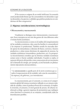 ECONOMÍA DE LA EDUCACIÓN 
30 
Si los recursos se asignan de un modo ineficiente, la economía 
estará produciendo bienes que los consumidores no demandan o que 
no demandan a los precios y calidades que podrían producirse en con-diciones 
de libre competencia.” 
2. Algunas consideraciones terminológicas 
• Microeconomía y macroeconomía 
Usualmente se distingue entre microeconomía y macroecono-mía. 
Estos conceptos no son sino dos puntos de vista diferentes sobre 
el mismo hecho económico. 
La microeconomía se centra en el análisis del comportamiento 
de las unidades económicas, tales como las familias (o consumidores) 
y las empresas (o productores). También estudia los mercados don-de 
operan los demandantes y oferentes de bienes, servicios y factores 
productivos y cómo toman decisiones de asignación de recursos, las 
unidades económicas (consumidores, productores, etc). La perspecti-va 
microecónomica considera que las distintas unidades económicas 
actúan como si fueran unidades individuales. Cuando se explica el 
aumento del precio del petróleo como consecuencia de un incremento 
de la demanda de energía, por ejemplo, se está haciendo un plantea-miento 
típicamente microeconómico. 
* La microeconomía es aquella parte de la teoría económica que es-tudia 
el comportamiento de las unidades, tales como los consumidores, 
las empresas y los gobiernos, y sus interrelaciones. 
La macroeconomía, por el contrario, se centra en el compor-tamiento 
global del sistema económico reflejado en un número redu-cido 
de variables, como el producto bruto de la economía, el empleo, 
la inversión, el consumo, el nivel general de precios. El esfuerzo in-telectual 
se dirige a generar esquemas de pensamiento que expliquen 
cómo funciona la economía en su conjunto, considerando todas las 
interrelaciones posibles. 
 