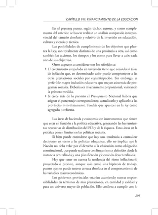 CAPÍTULO VIII: FINANCIAMIENTO DE LA EDUCACIÓN 
En el presente punto, según dichos autores, y como comple-mento 
del anterior, se buscar realizar un análisis comparado interpro-vincial 
del tamaño absoluto y relativo de la inversión en educación, 
295 
cultura y ciencia y técnica. 
Las posibilidades de cumplimiento de los objetivos que plan-tea 
la Ley, son totalmente distintas de una provincia a otra, así como 
también las acciones, los tiempos y los costos para llevar a cabo cada 
uno de sus objetivos. 
Otros aspectos a considerar son los referidos a: 
• El crecimiento estipulado en inversión tiene que considerar tasas 
de inflación que, en determinado valor puede comprometer a las 
otras prestaciones sociales por coparticipación. Sin embargo, es 
preferible mayor inclusión educativa que mayor asistencia de pro-gramas 
sociales. Debería ser inversamente proporcional, valorando 
la primera medida. 
• Si crece más de lo previsto el Presupuesto Nacional habría que 
asignar el porcentaje correspondiente, actualizarlo y aplicarlo a las 
provincias inmediatamente. Tendría que aparecer en la ley como 
agregado o reforma. 
Las áreas de hacienda y economía son instrumentos que tienen 
que estar en función a la política educativa, generando las herramien-tas 
necesarias de distribución del PIB y de la riqueza. Estas áreas en la 
práctica ponen límites en las políticas sociales. 
Si bien puede entenderse que hay una tendencia a centralizar 
decisiones en torno a las políticas educativas, ello no implica que la 
Nación no deba velar por el derecho a la educación como obligación 
constitucional, que puede realizarse con lineamientos definidos desde la 
instancia centralizada y una planificación y ejecución descentralizada. 
Hay que tener en cuenta la tendencia del ritmo inflacionario 
proyectado o previsto, aunque solo como una hipótesis de trabajo, 
puesto que no puede tenerse certeza absoluta en el comportamiento de 
las variables macroeconómicas. 
Los gobiernos provinciales estarían asumiendo nuevas respon-sabilidades 
en términos de más prestaciones, en cantidad y calidad y 
para un universo mayor de población. Ello conlleva a cumplir con lo 
 
