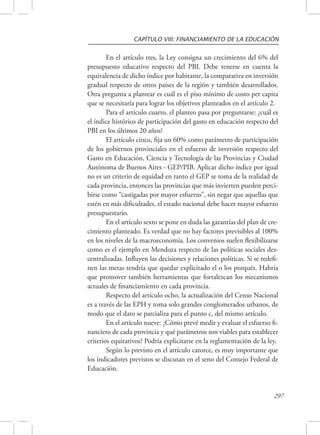 CAPÍTULO VIII: FINANCIAMIENTO DE LA EDUCACIÓN 
En el artículo tres, la Ley consigna un crecimiento del 6% del 
presupuesto educativo respecto del PBI. Debe tenerse en cuenta la 
equivalencia de dicho índice por habitante, la comparativa en inversión 
gradual respecto de otros países de la región y también desarrollados. 
Otra pregunta a plantear es cuál es el piso mínimo de costo per capita 
que se necesitaría para lograr los objetivos planteados en el artículo 2. 
Para el artículo cuarto, el planteo pasa por preguntarse: ¿cuál es 
el índice histórico de participación del gasto en educación respecto del 
PBI en los últimos 20 años? 
El artículo cinco, fija un 60% como parámetro de participación 
de los gobiernos provinciales en el esfuerzo de inversión respecto del 
Gasto en Educación, Ciencia y Tecnología de las Provincias y Ciudad 
Autónoma de Buenos Aires - GEP/PIB. Aplicar dicho índice por igual 
no es un criterio de equidad en tanto el GEP se toma de la realidad de 
cada provincia, entonces las provincias que más invierten pueden perci-birse 
como “castigadas por mayor esfuerzo”, sin negar que aquellas que 
estén en más dificultades, el estado nacional debe hacer mayor esfuerzo 
presupuestario. 
En el artículo sexto se pone en duda las garantías del plan de cre-cimiento 
planteado. Es verdad que no hay factores previsibles al 100% 
en los niveles de la macroeconomía. Los convenios suelen flexibilizarse 
como es el ejemplo en Mendoza respecto de las políticas sociales des-centralizadas. 
Influyen las decisiones y relaciones políticas. Si se redefi-nen 
las metas tendría que quedar explicitado el o los porqués. Habría 
que promover también herramientas que fortalezcan los mecanismos 
actuales de financiamiento en cada provincia. 
Respecto del artículo ocho, la actualización del Censo Nacional 
es a través de las EPH y toma solo grandes conglomerados urbanos, de 
modo que el dato se parcializa para el punto c, del mismo artículo. 
En el artículo nueve: ¿Cómo prevé medir y evaluar el esfuerzo fi-nanciero 
de cada provincia y qué parámetros son viables para establecer 
criterios equitativos? Podría explicitarse en la reglamentación de la ley. 
Según lo previsto en el artículo catorce, es muy importante que 
los indicadores previstos se discutan en el seno del Consejo Federal de 
Educación. 
297 
 