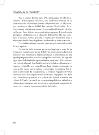ECONOMÍA DE LA EDUCACIÓN 
298 
Para el artículo décimo sexto: Debe considerarse no solo el pre-supuesto 
de los órganos educativos, sino también la inversión en las 
políticas sociales vinculadas a acciones complementarias a la educación, 
que contribuyen a la escolaridad. Por ejemplo, Plan Familias, Becas, 
programas de Infancia vinculados a la protección del derecho a la edu-cación, 
etc. Estos últimos son considerados programas de transferencia 
de ingresos a la familia para la educación de los niños. Hay que consi-derar 
el índice de pobreza general y el valor relativo a los niños, niñas y 
adolescente bajo la línea de pobreza, escolarizados y no escolarizados. 
Es clara la función de contralor y sanción que emana del artículo 
decimo septimo. 
En síntesis, debe rescatarse en primer lugar que a pesar de las 
críticas que pueda hacerse acerca de la ley de financiamiento, la misma 
constituye una herramienta importantísima en la constitución de una 
agenda para pensar a la educación como política de Estado. En segundo 
lugar, amén de haber hecho algunas observaciones acerca de la construc-ción 
de indicadores de distribución territorial de la inversión educativa, 
estas son perfectibles y es rescatable que haya criterios combinados en 
torno a ello, puesto que la realidad es compleja y heterogénea. Por úl-timo, 
la proyección del crecimiento de la inversión respecto del PIB es 
una buena señal de estar gestionando políticas de largo plazo. Para darle 
más contundencia y soporte a lo comentado, debiera plasmarse una 
política de Estado a través de un compromiso público de todo el arco 
político, pues estaríamos ante un escenario superador de una gestión de 
turno: eso es trazar y consensuar políticas de Estado. 
 