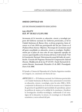 CAPÍTULO VIII: FINANCIAMIENTO DE LA EDUCACIÓN 
299 
ANEXO CAPITULO VIII 
LEY DE FINANCIAMIENTO EDUCATIVO 
Ley 26.075 
B.O. Nº 30.822 (12/01/06) 
Incremento de la inversión en educación, ciencia y tecnología por 
parte del Gobierno nacional, los Gobiernos provinciales y el de la 
Ciudad Autónoma de Buenos Aires, en forma progresiva, hasta al-canzar 
en el año 2010 una participación del Seis por Ciento en el 
Producto Bruto Interno. Objetivos. Porcentajes de crecimiento anual 
del gasto consolidado en educación, ciencia y tecnología. Estableci-miento 
por el plazo de cinco años de una asignación específica de 
recursos coparticipables en los términos del inciso 3 del artículo 75 de 
la Constitución Nacional. Determinación anual del índice de contri-bución. 
Creación del Programa Nacional de Compensación Salarial 
Docente. Modificación de la Ley Nº 25.919.- Fondo Nacional de In-centivo 
Docente. Sancionada: Diciembre 21 de 2005. Promulgada: 
Enero 9 de 2006 
El Senado y Cámara de Diputados de la Nación Argentina reunidos 
en Congreso, etc. sancionan con fuerza de Ley: 
ARTICULO 1º — El Gobierno nacional, los Gobiernos provinciales 
y la Ciudad Autónoma de Buenos Aires aumentarán la inversión 
en educación, ciencia y tecnología, entre los años 2006 y 2010, 
y mejorarán la eficiencia en el uso de los recursos con el objetivo 
de garantizar la igualdad de oportunidades de aprendizaje, apoyar 
las políticas de mejora en la calidad de la enseñanza y fortalecer 
la investigación científico-tecnológica, reafirmando el rol estra-tégico 
de la educación, la ciencia y la tecnología en el desarrollo 
económico y socio-cultural del país. 
 