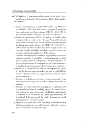 ECONOMÍA DE LA EDUCACIÓN 
ARTICULO 2º — El incremento de la inversión en educación, ciencia 
300 
y tecnología se destinará,.prioritariamente, al logro de los siguien-tes 
objetivos: 
a) Incluir en el nivel inicial al CIEN POR CIENTO (100%) de la 
población de CINCO (5) años de edad y asegurar la incorpora-ción 
creciente de los niños y niñas de TRES (3) y CUATRO (4) 
años, priorizando los sectores sociales más desfavorecidos. 
b) Garantizar un mínimo de DIEZ (10) años de escolaridad obliga-toria 
para todos los niños, niñas y jóvenes. Asegurar la inclusión 
de los niños, niñas y jóvenes con necesidades educativas especia-les. 
Lograr que, como mínimo, el TREINTA POR CIENTO 
(30%) de los alumnos de educación básica tengan acceso a es-cuelas 
de jornada extendida o completa, priorizando los sectores 
sociales y las zonas geográficas más desfavorecidas. 
c) Promover estrategias y mecanismos de asignación de recursos des-tinados 
a garantizar la inclusión y permanencia escolar en niños, 
niñas y jóvenes que viven en hogares por debajo de la línea de po-breza 
mediante sistemas de compensación que permitan favorecer 
la igualdad de oportunidades en el sistema educativo nacional. 
d) Avanzar en la universalización del nivel medio/polimodal logran-do 
que los jóvenes no escolarizados, que por su edad deberían 
estar incorporados a este nivel, ingresen o se reincorporen y com-pleten 
sus estudios. 
e) Erradicar el analfabetismo en todo el territorio nacional y forta-lecer 
la educación de jóvenes y adultos en todos los niveles del 
sistema. 
f ) Producir las transformaciones pedagógicas y organizacionales 
que posibiliten mejorar la calidad y equidad del sistema educa-tivo 
nacional en todos los niveles y modalidades, garantizando 
la apropiación de los Núcleos de Aprendizajes Prioritarios por 
la totalidad de los alumnos de los niveles de educación inicial, 
básica/primaria y media/polimodal. 
g) Expandir la incorporación de las tecnologías de la información y 
de la comunicación en los establecimientos educativos y exten-der 
la enseñanza de una segunda lengua. 
 