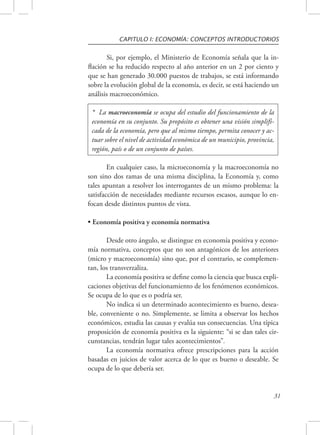 CAPITULO I: ECONOMÍA: CONCEPTOS INTRODUCTORIOS 
Si, por ejemplo, el Ministerio de Economía señala que la in-flación 
se ha reducido respecto al año anterior en un 2 por ciento y 
que se han generado 30.000 puestos de trabajos, se está informando 
sobre la evolución global de la economía, es decir, se está haciendo un 
análisis macroeconómico. 
* La macroeconomía se ocupa del estudio del funcionamiento de la 
economía en su conjunto. Su propósito es obtener una visión simplifi-cada 
de la economía, pero que al mismo tiempo, permita conocer y ac-tuar 
sobre el nivel de actividad económica de un municipio, provincia, 
31 
región, país o de un conjunto de países. 
En cualquier caso, la microeconomía y la macroeconomía no 
son sino dos ramas de una misma disciplina, la Economía y, como 
tales apuntan a resolver los interrogantes de un mismo problema: la 
satisfacción de necesidades mediante recursos escasos, aunque lo en-focan 
desde distintos puntos de vista. 
• Economía positiva y economía normativa 
Desde otro ángulo, se distingue en economía positiva y econo-mía 
normativa, conceptos que no son antagónicos de los anteriores 
(micro y macroeconomía) sino que, por el contrario, se complemen-tan, 
los transverzaliza. 
La economía positiva se define como la ciencia que busca expli-caciones 
objetivas del funcionamiento de los fenómenos económicos. 
Se ocupa de lo que es o podría ser. 
No indica si un determinado acontecimiento es bueno, desea-ble, 
conveniente o no. Simplemente, se limita a observar los hechos 
económicos, estudia las causas y evalúa sus consecuencias. Una típica 
proposición de economía positiva es la siguiente: “si se dan tales cir-cunstancias, 
tendrán lugar tales acontecimientos”. 
La economía normativa ofrece prescripciones para la acción 
basadas en juicios de valor acerca de lo que es bueno o deseable. Se 
ocupa de lo que debería ser. 
 