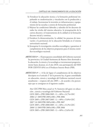 CAPÍTULO VIII: FINANCIAMIENTO DE LA EDUCACIÓN 
h) Fortalecer la educación técnica y la formación profesional im-pulsando 
su modernización y vinculación con la producción y 
el trabajo. Incrementar la inversión en infraestructura y equipa-miento 
301 
de las escuelas y centros de formación profesional. 
i) Mejorar las condiciones laborales y salariales de los docentes de 
todos los niveles del sistema educativo, la jerarquización de la 
carrera docente y el mejoramiento de la calidad en la formación 
docente inicial y continua. 
j) Fortalecer la democratización, la calidad, los procesos de inno-vación 
y la pertinencia de la educación brindada en el sistema 
universitario nacional. 
k) Jerarquizar la investigación científico-tecnológica y garantizar el 
cumplimiento de los objetivos propuestos para el sistema cientí-fico- 
tecnológico nacional. 
ARTICULO 3º — El presupuesto consolidado del Gobierno nacional, 
las provincias y la Ciudad Autónoma de Buenos Aires destinado a 
la educación, la ciencia y la tecnología se incrementará progresiva-mente 
hasta alcanzar, en el año 2010, una participación del SEIS 
POR CIENTO (6%) en el Producto Interno Bruto (PIB). 
ARTICULO 4º — A fin de lograr el cumplimiento de los objetivos 
descriptos en el artículo 2° de la presente ley, el gasto consolidado 
en educación, ciencia y tecnología del Gobierno nacional crecerá 
anualmente —respecto del año 2005—, de acuerdo a los porcen-tajes 
que se consignan en el siguiente cuadro: 
Año GEC/PIB Meta anual en % Aumento del gasto en educa-ciòn 
, ciencia y tecnología del Gobierno Nacional 
GEN 2005 x (PIB 2006/2005 -1) + 40% x (4,7%-GEC 
2006 4,7 2005/PIB 2005x100) x PIB 2006 
GEN 2005 x (PIB 2007/2005 -1) + 40% x (5,0%-GEC 
2007 5,0 2005/PIB 2005x100) x PIB 2007 
GEN 2005 x (PIB 2008/2005 -1) + 40% x (5,3%-GEC 
2008 5,3 2005/PIB 2005x100) x PIB 2008 
GEN 2005 x (PIB 2009/2005 -1) + 40% x (5,6%-GE 
 