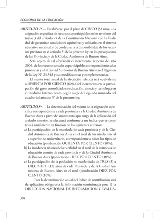ECONOMÍA DE LA EDUCACIÓN 
ARTICULO 7º — Establécese, por el plazo de CINCO (5) años, una 
304 
asignación específica de recursos coparticipables en los términos del 
inciso 3 del artículo 75 de la Constitución Nacional con la finali-dad 
de garantizar condiciones equitativas y solidarias en el sistema 
educativo nacional, y de coadyuvar a la disponibilidad de los recur-sos 
previstos en el artículo 5° de la presente ley en los presupuestos 
de las Provincias y de la Ciudad Autónoma de Buenos Aires. 
Será objeto de tal afectación el incremento, respecto del año 
2005, de los recursos anuales coparticipables correspondientes a las 
provincias y a la Ciudad Autónoma de Buenos Aires en el Régimen 
de la Ley N° 23.548 y sus modificatorias y complementarias. 
El monto total anual de la afectación referida será equivalente 
al SESENTA POR CIENTO (60%) del incremento en la partici-pación 
del gasto consolidado en educación, ciencia y tecnología en 
el Producto Interno Bruto, según surge del segundo sumando del 
cuadro del artículo 5° de la presente ley. 
ARTICULO 8º — La determinación del monto de la asignación espe-cífica 
correspondiente a cada provincia y a la Ciudad Autónoma de 
Buenos Aires a partir del monto total que surge de la aplicación del 
artículo anterior, se efectuará conforme a un índice que se cons-truirá 
anualmente en función de los siguientes criterios: 
a) La participación de la matrícula de cada provincia y de la Ciu-dad 
Autónoma de Buenos Aires en el total de los niveles inicial 
a superior no universitario, correspondiente a todos los tipos de 
educación (ponderación OCHENTA POR CIENTO (80%). 
b) La incidencia relativa de la ruralidad en el total de la matrícula de 
educación común de cada provincia y de la Ciudad Autónoma 
de Buenos Aires (ponderación DIEZ POR CIENTO (10%). 
c) La participación de la población no escolarizada de TRES (3) a 
DIECISIETE (17) años de cada Provincia y de la Ciudad Au-tónoma 
de Buenos Aires en el total (ponderación DIEZ POR 
CIENTO (10%). 
Para la determinación anual del índice de contribución será 
de aplicación obligatoria la información suministrada por: 1) la 
DIRECCION NACIONAL DE INFORMACION Y EVALUA- 
 