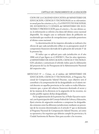 CAPÍTULO VIII: FINANCIAMIENTO DE LA EDUCACIÓN 
CION DE LA CALIDAD EDUCATIVA del MINISTERIO DE 
EDUCACION, CIENCIA Y TECNOLOGIA en su relevamien-to 
anual para los criterios a y b, y 2) el INSTITUTO NACIONAL 
DE ESTADISTICA Y CENSOS del MINISTERIO DE ECO-NOMIA 
Y PRODUCCION para el criterio c. En este último ca-so, 
la información se referirá a los datos del último censo nacional 
disponible. En ningún caso se utilizarán datos de población no 
escolarizada que resulten de extrapolaciones a períodos posteriores 
al último censo nacional. 
La determinación de los importes afectados se realizará a los 
efectos de que cada jurisdicción refleje en su presupuesto anual el 
compromiso financiero derivado de la aplicación del artículo 5° de 
la presente ley. 
El índice que se aplicará para cada jurisdicción en el año 
2006 será el que figura en el ANEXO I. Para los años siguientes, 
el MINISTERIO DE EDUCACION, CIENCIA Y TECNOLO-GIA 
calculará y comunicará el referido índice para la elaboración 
del proyecto de Ley de Presupuesto de la Administración Nacional 
del respectivo año. 
ARTICULO 9º — Créase, en el ámbito del MINISTERIO DE 
EDUCACION, CIENCIA Y TECNOLOGIA, el Programa Na-cional 
de Compensación Salarial Docente, cuyo objetivo será el 
contribuir a la compensación de las desigualdades en el salario ini-cial 
docente en aquellas provincias en las cuales se evalúe fehacien-temente 
que, a pesar del esfuerzo financiero destinado al sector y 
de las mejoras de la eficiencia en la asignación de los recursos, no 
resulte posible superar dichas desigualdades. 
En la reglamentación de la presente ley, el Poder Ejecutivo nacio-nal, 
con la participación del Consejo Federal de Cultura y Educación, 
fijará criterios de asignación tendientes a compensar las desigualda-des 
existentes entre las diferentes jurisdicciones mediante un porcen-taje 
de los recursos determinados en el artículo 4° que se destinarán 
al Programa Nacional de Compensación Salarial Docente, así como 
su operatoria y los requisitos que deberán cumplir las provincias y la 
Ciudad Autónoma de Buenos Aires para acceder a los recursos. 
305 
 