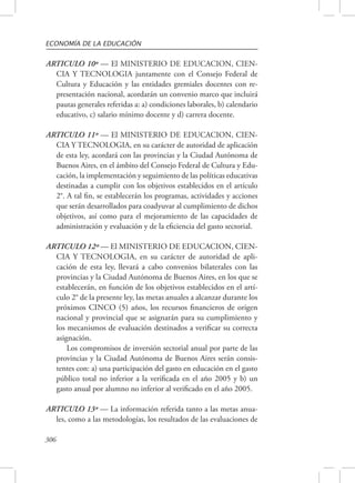 ECONOMÍA DE LA EDUCACIÓN 
ARTICULO 10º — El MINISTERIO DE EDUCACION, CIEN-CIA 
306 
Y TECNOLOGIA juntamente con el Consejo Federal de 
Cultura y Educación y las entidades gremiales docentes con re-presentación 
nacional, acordarán un convenio marco que incluirá 
pautas generales referidas a: a) condiciones laborales, b) calendario 
educativo, c) salario mínimo docente y d) carrera docente. 
ARTICULO 11º — El MINISTERIO DE EDUCACION, CIEN-CIA 
Y TECNOLOGIA, en su carácter de autoridad de aplicación 
de esta ley, acordará con las provincias y la Ciudad Autónoma de 
Buenos Aires, en el ámbito del Consejo Federal de Cultura y Edu-cación, 
la implementación y seguimiento de las políticas educativas 
destinadas a cumplir con los objetivos establecidos en el artículo 
2°. A tal fin, se establecerán los programas, actividades y acciones 
que serán desarrollados para coadyuvar al cumplimiento de dichos 
objetivos, así como para el mejoramiento de las capacidades de 
administración y evaluación y de la eficiencia del gasto sectorial. 
ARTICULO 12º — El MINISTERIO DE EDUCACION, CIEN-CIA 
Y TECNOLOGIA, en su carácter de autoridad de apli-cación 
de esta ley, llevará a cabo convenios bilaterales con las 
provincias y la Ciudad Autónoma de Buenos Aires, en los que se 
establecerán, en función de los objetivos establecidos en el artí-culo 
2° de la presente ley, las metas anuales a alcanzar durante los 
próximos CINCO (5) años, los recursos financieros de origen 
nacional y provincial que se asignarán para su cumplimiento y 
los mecanismos de evaluación destinados a verificar su correcta 
asignación. 
Los compromisos de inversión sectorial anual por parte de las 
provincias y la Ciudad Autónoma de Buenos Aires serán consis-tentes 
con: a) una participación del gasto en educación en el gasto 
público total no inferior a la verificada en el año 2005 y b) un 
gasto anual por alumno no inferior al verificado en el año 2005. 
ARTICULO 13º — La información referida tanto a las metas anua-les, 
como a las metodologías, los resultados de las evaluaciones de 
 
