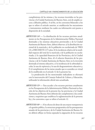 CAPÍTULO VIII: FINANCIAMIENTO DE LA EDUCACIÓN 
cumplimiento de las mismas y los recursos invertidos en las pro-vincias 
y la Ciudad Autónoma de Buenos Aires, será de amplio ac-ceso 
y difusión pública. A tal fin, en los convenios bilaterales a los 
que se refiere el artículo anterior, se establecerán los mecanismos 
e instrumentos mediante los cuales esa información será puesta a 
disposición de la sociedad. 
ARTICULO 14º — La distribución de los recursos previstos anual-mente 
en los Presupuestos de la Administración Pública Nacional 
destinados a los sistemas educativos provinciales y de la Ciudad 
Autónoma de Buenos Aires, deberá observar: a) la distribución na-cional 
de la matrícula y de la población no escolarizada de TRES 
(3) a DIECISIETE (17) años, b) la incidencia relativa de la rurali-dad 
respecto del total de la matrícula y de la población no escola-rizada, 
c) la capacidad financiera de las Provincias y de la Ciudad 
Autónoma de Buenos Aires, d) el esfuerzo financiero de las pro-vincias 
y de la Ciudad Autónoma de Buenos Aires en la inversión 
destinada al sistema educativo, e) la incidencia de la sobreedad es-colar, 
la tasa de repitencia y la tasa de desgranamiento educativo y, 
f ) el cumplimiento de las metas anuales que se acuerden en virtud 
de lo establecido en el artículo 12 de la presente ley. 
La ponderación de los mencionados indicadores se efectuará 
con la intervención del Consejo Federal de Cultura y Educación, 
utilizando la información oficial más actualizada. 
ARTICULO 15º — Para acceder a los recursos previstos anualmente 
en los Presupuestos de la Administración Pública Nacional en fun-ción 
de los objetivos de la presente ley, las provincias y la Ciudad 
Autónoma de Buenos Aires deberán dar cumplimiento a las condi-ciones 
y requisitos que establezca la reglamentación de la presente 
307 
ley y los convenios a que se refiere el artículo 12. 
ARTICULO 16º — A los efectos de dotar de una mayor transparencia 
a la gestión pública, la estructura programática de los presupuestos 
anuales de las provincias y de la Ciudad Autónoma de Buenos Ai-res 
deberá reflejar en forma separada la asignación de los recursos 
 