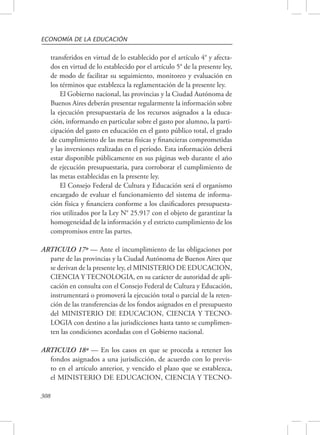 ECONOMÍA DE LA EDUCACIÓN 
308 
transferidos en virtud de lo establecido por el artículo 4° y afecta-dos 
en virtud de lo establecido por el artículo 5° de la presente ley, 
de modo de facilitar su seguimiento, monitoreo y evaluación en 
los términos que establezca la reglamentación de la presente ley. 
El Gobierno nacional, las provincias y la Ciudad Autónoma de 
Buenos Aires deberán presentar regularmente la información sobre 
la ejecución presupuestaria de los recursos asignados a la educa-ción, 
informando en particular sobre el gasto por alumno, la parti-cipación 
del gasto en educación en el gasto público total, el grado 
de cumplimiento de las metas físicas y financieras comprometidas 
y las inversiones realizadas en el período. Esta información deberá 
estar disponible públicamente en sus páginas web durante el año 
de ejecución presupuestaria, para corroborar el cumplimiento de 
las metas establecidas en la presente ley. 
El Consejo Federal de Cultura y Educación será el organismo 
encargado de evaluar el funcionamiento del sistema de informa-ción 
física y financiera conforme a los clasificadores presupuesta-rios 
utilizados por la Ley N° 25.917 con el objeto de garantizar la 
homogeneidad de la información y el estricto cumplimiento de los 
compromisos entre las partes. 
ARTICULO 17º — Ante el incumplimiento de las obligaciones por 
parte de las provincias y la Ciudad Autónoma de Buenos Aires que 
se derivan de la presente ley, el MINISTERIO DE EDUCACION, 
CIENCIA Y TECNOLOGIA, en su carácter de autoridad de apli-cación 
en consulta con el Consejo Federal de Cultura y Educación, 
instrumentará o promoverá la ejecución total o parcial de la reten-ción 
de las transferencias de los fondos asignados en el presupuesto 
del MINISTERIO DE EDUCACION, CIENCIA Y TECNO-LOGIA 
con destino a las jurisdicciones hasta tanto se cumplimen-ten 
las condiciones acordadas con el Gobierno nacional. 
ARTICULO 18º — En los casos en que se proceda a retener los 
fondos asignados a una jurisdicción, de acuerdo con lo previs-to 
en el artículo anterior, y vencido el plazo que se establezca, 
el MINISTERIO DE EDUCACION, CIENCIA Y TECNO- 
 
