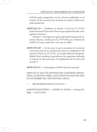 CAPÍTULO VIII: FINANCIAMIENTO DE LA EDUCACIÓN 
LOGIA podrá reasignarlos con los criterios establecidos en el 
artículo 14 de la presente ley, teniendo en cuenta el esfuerzo de 
cada jurisdicción. 
ARTICULO 19º — Modifícase el artículo 1° de la Ley N° 25.919 
Fondo Nacional de Incentivo Docente,que queda redactado en los 
siguientes términos: 
“Artículo 1°: Prorrógase la vigencia del Fondo Nacional de In-centivo 
Docente, creado por la Ley N°25.053, por el término de 
309 
CINCO (5) años a partir del 1° de enero de 2004.” 
ARTICULO 20º — En los casos en que la ejecución de la presente 
norma por parte de las jurisdicciones afecte el cumplimiento del 
artículo 10 de la Ley N° 25.917, el Consejo Federal de Responsa-bilidad 
Fiscal considerará especialmente las erogaciones realizadas 
en materia de educación para el cumplimiento de las metas del 
artículo 2°. 
ARTICULO 21º — Comuníquese al Poder Ejecutivo nacional. 
DADA EN LA SALA DE SESIONES DEL CONGRESO ARGEN-TINO, 
EN BUENOS AIRES, A LOS VEINTIUN DIAS DEL MES 
DE DICIEMBRE DEL AÑO DOS MIL CINCO. 
— REGISTRADA BAJO EL Nº 26.075 — 
ALBERTO BALESTRINI. — DANIEL O. SCIOLI. — Enrique Hi-dalgo. 
— Juan Estrada. 
 