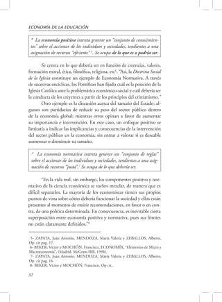 ECONOMÍA DE LA EDUCACIÓN 
* La economía positiva intenta generar un “conjunto de conocimien-tos” 
asignación de recursos “eficiente” 5. Se ocupa de lo que es o podría ser. 
32 
sobre el accionar de los individuos y sociedades, tendientes a una 
Se centra en lo que debería ser en función de creencias, valores, 
formación moral, ética, filosófica, religiosa, etc6. “Así, la Doctrina Social 
de la Iglesia constituye un ejemplo de Economía Normativa. A través 
de sucesivas encíclicas, los Pontífices han fijado cuál es la posición de la 
Iglesia Católica ante la problemática económico-social y cuál debería ser 
la conducta de los creyentes a partir de los principios del cristianismo.” 
Otro ejemplo es la discusión acerca del tamaño del Estado: al-gunos 
son partidarios de reducir su peso del sector público dentro 
de la economía global; mientras otros opinan a favor de aumentar 
su importancia e intervención. En este caso, un enfoque positivo se 
limitaría a indicar las implicancias y consecuencias de la intervención 
del sector público en la economía, sin entrar a valorar si es deseable 
aumentar o disminuir su tamaño. 
* La economía normativa intenta generar un “conjunto de reglas” 
sobre el accionar de los individuos y sociedades, tendientes a una asig-nación 
de recursos “justa”.7 Se ocupa de lo que debería ser. 
“En la vida real, sin embargo, los componentes positivo y nor-mativo 
de la ciencia económica se suelen mezclar, de manera que es 
difícil separarlos. La mayoría de los economistas tienen sus propios 
puntos de vista sobre cómo debería funcionar la sociedad y ellos están 
presentes al momento de emitir recomendaciones, en favor o en con-tra, 
de una política determinada. En consecuencia, es inevitable cierta 
superposición entre economía positiva y normativa, pues sus límites 
no están claramente definidos.”8 
5- ZAPATA, Juan Antonio, MENDOZA, María Valeria y ZEBALLOS, Alberto, 
Op cit pag. 17. 
6- BEKER, Víctor y MOCHÓN, Francisco, ECONOMÍA, “Elementos de Micro y 
Macroeconomía”, (Madrid, McGraw-Hill, 1994). 
7- ZAPATA, Juan Antonio, MENDOZA, María Valeria y ZEBALLOS, Alberto, 
Op cit pag. 16. 
8- BEKER, Víctor y MOCHÓN, Francisco, Op cit.. 
 
