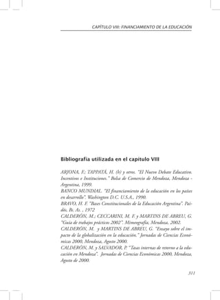 CAPÍTULO VIII: FINANCIAMIENTO DE LA EDUCACIÓN 
311 
Bibliografía utilizada en el capítulo VIII 
ARJONA, F.; TAPPATÁ, H. (h) y otros. “El Nuevo Debate Educativo. 
Incentivos e Instituciones.” Bolsa de Comercio de Mendoza, Mendoza - 
Argentina, 1999. 
BANCO MUNDIAL. “El financiamiento de la educación en los países 
en desarrollo”. Washington D.C. U.S.A., 1990. 
BRAVO, H. F. “Bases Constitucionales de la Educación Argentina”. Pai-dós, 
Bs. As. , 1972 
CALDERÓN, M.; CECCARINI, M. F. y MARTINS DE ABREU, G. 
“Guía de trabajos prácticos 2002”. Mimeografía, Mendoza, 2002. 
CALDERÓN, M. y MARTINS DE ABREU, G. “Ensayo sobre el im-pacto 
de la globalización en la educación.” Jornadas de Ciencias Econó-micas 
2000, Mendoza, Agosto 2000. 
CALDERÓN, M. y SALVADOR, P. “Tasas internas de retorno a la edu-cación 
en Mendoza”. Jornadas de Ciencias Económicas 2000, Mendoza, 
Agosto de 2000. 
 