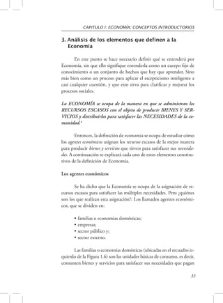 CAPITULO I: ECONOMÍA: CONCEPTOS INTRODUCTORIOS 
33 
3. Análisis de los elementos que definen a la 
Economía 
En este punto se hace necesario definir qué se entenderá por 
Economía, sin que ello signifique entenderla como un cuerpo fijo de 
conocimiento o un conjunto de hechos que hay que aprender. Sino 
más bien como un proceso para aplicar el escepticismo inteligente a 
casi cualquier cuestión, y que esto sirva para clarificar y mejorar los 
procesos sociales. 
La ECONOMÍA se ocupa de la manera en que se administran los 
RECURSOS ESCASOS con el objeto de producir BIENES Y SER-VICIOS 
y distribuirlos para satisfacer las NECESIDADES de la co-munidad. 
4 
Entonces, la definición de economía se ocupa de estudiar cómo 
los agentes económicos asignan los recursos escasos de la mejor manera 
para producir bienes y servicios que sirven para satisfacer sus necesida-des. 
A continuación se explicará cada uno de estos elementos constitu-tivos 
de la definición de Economía. 
Los agentes económicos 
Se ha dicho que la Economía se ocupa de la asignación de re-cursos 
escasos para satisfacer las múltiples necesidades. Pero ¿quiénes 
son los que realizan esta asignación?: Los llamados agentes económi-cos, 
que se dividen en: 
• familias o economías domésticas; 
• empresas; 
• sector público y; 
• sector externo. 
Las familias o economías domésticas (ubicadas en el recuadro iz-quierdo 
de la Figura 1.6) son las unidades básicas de consumo, es decir, 
consumen bienes y servicios para satisfacer sus necesidades que pagan 
 