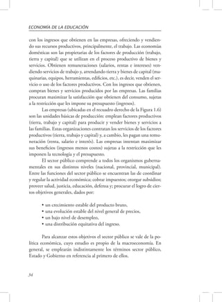 ECONOMÍA DE LA EDUCACIÓN 
con los ingresos que obtienen en las empresas, ofreciendo y vendien-do 
sus recursos productivos, principalmente, el trabajo. Las economías 
domésticas son las propietarias de los factores de producción (trabajo, 
tierra y capital) que se utilizan en el proceso productivo de bienes y 
servicios. Obtienen remuneraciones (salarios, rentas e intereses) ven-diendo 
34 
servicios de trabajo y, arrendando tierra y bienes de capital (ma-quinarias, 
equipos, herramientas, edificios, etc.), es decir, venden el ser-vicio 
o uso de los factores productivos. Con los ingresos que obtienen, 
compran bienes y servicios producidos por las empresas. Las familias 
procuran maximizar la satisfacción que obtienen del consumo, sujetas 
a la restricción que les impone su presupuesto (ingresos). 
Las empresas (ubicadas en el recuadro derecho de la Figura 1.6) 
son las unidades básicas de producción: emplean factores productivos 
(tierra, trabajo y capital) para producir y vender bienes y servicios a 
las familias. Estas organizaciones contratan los servicios de los factores 
productivos (tierra, trabajo y capital) y, a cambio, les pagan una remu-neración 
(renta, salario e interés). Las empresas intentan maximizar 
sus beneficios (ingresos menos costos) sujetas a la restricción que les 
imponen la tecnología y el presupuesto. 
El sector público comprende a todos los organismos guberna-mentales 
en sus distintos niveles (nacional, provincial, municipal). 
Entre las funciones del sector público se encuentran las de coordinar 
y regular la actividad económica; cobrar impuestos; otorgar subsidios; 
proveer salud, justicia, educación, defensa y; procurar el logro de cier-tos 
objetivos generales, dados por: 
• un crecimiento estable del producto bruto, 
• una evolución estable del nivel general de precios, 
• un bajo nivel de desempleo, 
• una distribución equitativa del ingreso. 
Para alcanzar estos objetivos el sector público se vale de la po-lítica 
económica, cuyo estudio es propio de la macroeconomía. En 
general, se emplearán indistintamente los términos sector público, 
Estado y Gobierno en referencia al primero de ellos. 
 