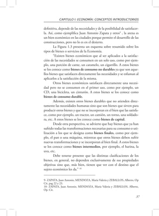 CAPITULO I: ECONOMÍA: CONCEPTOS INTRODUCTORIOS 
definitiva, depende de las necesidades y de la posibilidad de satisfacer-la. 
Así, como ejemplifica Juan Antonio Zapata y otros9 , la arena es 
un bien económico en las ciudades porque permite el desarrollo de las 
construcciones, pero no lo es en el desierto. 
La Figura 1.3 presenta un esquema sobre resumido sobre los 
37 
tipos de bienes o servicios de la Economía. 
“Existen bienes económicos que al ser aplicados a la satisfac-ción 
de las necesidades se consumen en un solo uso, como por ejem-plo, 
una porción de carne, un caramelo, un cigarrillo. A estos bienes 
se los conoce como bienes de consumo no durables ya que son aque-llos 
bienes que satisfacen directamente las necesidades y se esfuman al 
aplicarlos a la satisfacción de la misma. 
Otros bienes económicos satisfacen directamente una necesi-dad 
pero no se consumen en el primer uso, como por ejemplo, un 
CD, una bicicleta, un cinturón. A estos bienes se los conoce como 
bienes de consumo durable. 
Además, existen otros bienes durables que no atienden direc-tamente 
las necesidades humanas sino que son bienes que sirven para 
producir otros bienes y que no se incorporan en el bien que las satisfa-ce, 
como por ejemplo, un tractor, un camión, un torno, una soldado-ra, 
etc. A estos bienes se los conoce como bienes de capital. 
Desde otra perspectiva, se advierte que hay bienes que ya han 
sufrido todas las transformaciones necesarias para su consumo o uti-lización 
a los que se designa como bienes finales, como por ejem-plo, 
el pan o una máquina, mientras que otros bienes deben sufrir 
nuevas transformaciones y se incorporan al bien final. A estos bienes 
se los conoce como bienes intermedios, por ejemplo, el harina, la 
uva, etc. 
Debe tenerse presente que las distintas clasificaciones de los 
bienes, en general, no dependen exclusivamente de sus propiedades 
objetivas sino que, más bien, tienen que ver con el destino que el 
sujeto económico les da.” 10 
9- ZAPATA, Juan Antonio, MENDOZA, María Valeria y ZEBALLOS, Alberto, Op 
Cit. pag 22 y 23. 
10- ZAPATA, Juan Antonio, MENDOZA, María Valeria y ZEBALLOS, Alberto, 
Op. Cit. 
 