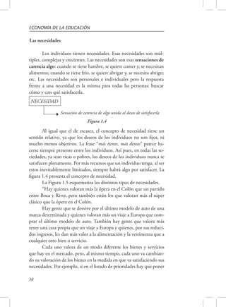 ECONOMÍA DE LA EDUCACIÓN 
Las necesidades 
Los individuos tienen necesidades. Esas necesidades son múl-tiples, 
complejas y crecientes. Las necesidades son esas sensaciones de 
carencia algo: cuando se tiene hambre, se quiere comer y, se necesitan 
alimentos; cuando se tiene frío, se quiere abrigar y, se necesita abrigo; 
etc. Las necesidades son personales e individuales pero la respuesta 
frente a una necesidad es la misma para todas las personas: buscar 
cómo y con qué satisfacerla. 
NECESIDAD 
38 
Sensación de carencia de algo unida al deseo de satisfacerla 
Figura 1.4 
Al igual que el de escasez, el concepto de necesidad tiene un 
sentido relativo, ya que los deseos de los individuos no son fijos, ni 
mucho menos objetivos. La frase “más tienes, más deseas” parece ha-cerse 
siempre presente entre los individuos. Así pues, en todas las so-ciedades, 
ya sean ricas o pobres, los deseos de los individuos nunca se 
satisfacen plenamente. Por más recursos que un individuo tenga, al ser 
estos inevitablemente limitados, siempre habrá algo por satisfacer. La 
figura 1.4 presenta el concepto de necesidad. 
La Figura 1.5 esquematiza los distintos tipos de necesidades. 
“Hay quienes valoran más la ópera en el Colón que un partido 
entre Boca y River, pero también están los que valoran más el súper 
clásico que la ópera en el Colón. 
Hay gente que se desvive por el último modelo de auto de una 
marca determinada y quienes valoran más un viaje a Europa que com-prar 
el último modelo de auto. También hay gente que valora más 
tener una casa propia que un viaje a Europa y quienes, por sus reduci-dos 
ingresos, les dan más valor a la alimentación y la vestimenta que a 
cualquier otro bien o servicio. 
Cada uno valora de un modo diferente los bienes y servicios 
que hay en el mercado, pero, al mismo tiempo, cada uno va cambian-do 
su valoración de los bienes en la medida en que va satisfaciendo sus 
necesidades. Por ejemplo, si en el listado de prioridades hay que poner 
 
