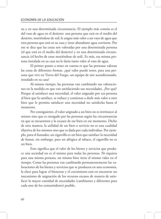 ECONOMÍA DE LA EDUCACIÓN 
na y en una determinada circunstancia. El ejemplo más común es el 
del vaso de agua en el desierto: una persona que está en el medio del 
desierto, muriéndose de sed, le asigna más valor a un vaso de agua que 
otra persona que está en su casa y tiene abundante agua corriente. Por 
eso se dice que las cosas son valoradas por una determinada persona 
(el que está en el medio del desierto) y en una determinada circuns-tancia 
40 
(el hecho de estar muriéndose de sed). Es más, esa misma per-sona 
instalada en su casa no le daría tanto valor al vaso de agua. 
El primer punto a tener en cuenta es que las personas valoran 
las cosas de diferentes formas. ¿qué valor puede tener, para una per-sona 
que vive en Tierra del Fuego, un equipo de aire acondicionado, 
instalado en su casa? 
Al mismo tiempo, las personas van cambiando sus valoracio-nes 
en la medida en que van satisfaciendo sus necesidades. ¿Por qué? 
Porque al satisfacer una necesidad, el valor asignado por esa persona 
al bien que la satisface, se reduce y comienza a darle más valor a otro 
bien que le permita satisfacer una necesidad no satisfecha hasta el 
momento. 
Por consiguiente, el valor asignado a un bien no es intrínseco al 
mismo sino que es otorgado por las personas según las circunstancias 
en que se encuentren y la escasez de ese bien en ese momento. Dicho 
de otra manera, la utilidad de un bien o servicio no es una cualidad 
objetiva de los mismos sino que es dada por cada individuo. Por ejem-plo, 
para el fumador, un cigarrillo es un bien que satisface la necesidad 
de fumar, sin embargo, para un alérgico al tabaco, el cigarrillo no es 
un bien. 
Esto significa que el valor de los bienes y servicios que produ-ce 
una sociedad no es el mismo para todas las personas. Ni siquiera 
para una misma persona, un mismo bien tiene el mismo valor en el 
tiempo. Como las personas van cambiando permanentemente las va-loraciones 
de los bienes y servicios que se producen en una economía, 
la clave para lograr el bienestar y el crecimiento está en encontrar un 
mecanismo de asignación de los recursos escasos de manera de satis-facer 
la mayor cantidad de necesidades (cambiantes y diferentes para 
cada uno de los consumidores) posible. 
 