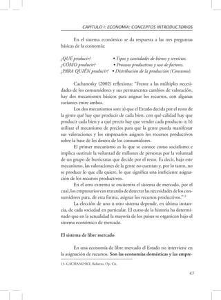 CAPITULO I: ECONOMÍA: CONCEPTOS INTRODUCTORIOS 
En el sistema económico se da respuesta a las tres preguntas 
43 
básicas de la economía: 
¿QUÉ producir? • Tipos y cantidades de bienes y servicios. 
¿CÓMO producir? • Procesos productivos y uso de factores. 
¿PARA QUIÉN producir? • Distribución de la producción (Consumo). 
Cachanosky (2002) reflexiona: “Frente a las múltiples necesi-dades 
de los consumidores y sus permanentes cambios de valoración, 
hay dos mecanismos básicos para asignar los recursos, con algunas 
variantes entre ambos. 
Los dos mecanismos son: a) que el Estado decida por el resto de 
la gente qué hay que producir de cada bien, con qué calidad hay que 
producir cada bien y a qué precio hay que vender cada producto o; b) 
utilizar el mecanismo de precios para que la gente pueda manifestar 
sus valoraciones y los empresarios asignen los recursos productivos 
sobre la base de los deseos de los consumidores. 
El primer mecanismo es lo que se conoce como socialismo e 
implica sustituir la voluntad de millones de personas por la voluntad 
de un grupo de burócratas que decide por el resto. Es decir, bajo este 
mecanismo, las valoraciones de la gente no cuentan y, por lo tanto, no 
se produce lo que ella quiere, lo que significa una ineficiente asigna-ción 
de los recursos productivos. 
En el otro extremo se encuentra el sistema de mercado, por el 
cual, los empresarios van tratando de detectar las necesidades de los con-sumidores 
para, de esta forma, asignar los recursos productivos.”13 
La elección de uno u otro sistema depende, en última instan-cia, 
de cada sociedad en particular. El curso de la historia ha determi-nado 
que en la actualidad la mayoría de los países se organicen bajo el 
sistema económico de mercado. 
El sistema de libre mercado 
En una economía de libre mercado el Estado no interviene en 
la asignación de recursos. Son las economías domésticas y las empre- 
13- CACHANOSKY, Roberto, Op. Cit. 
 