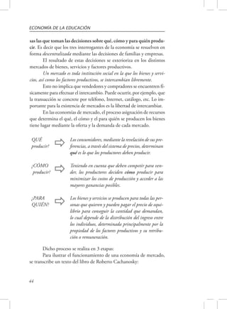 ECONOMÍA DE LA EDUCACIÓN 
sas las que toman las decisiones sobre qué, cómo y para quién produ-cir. 
QUÉ 
producir?  Los consumidores, mediante la revelación de sus pre-ferencias, 
¿CÓMO 
producir?  Teniendo en cuenta que deben competir para ven-der, 
¿PARA 
QUIÉN?  Los bienes y servicios se producen para todas las per-sonas 
44 
Es decir que los tres interrogantes de la economía se resuelven en 
forma descentralizada mediante las decisiones de familias y empresas. 
El resultado de estas decisiones se exterioriza en los distintos 
mercados de bienes, servicios y factores productivos. 
Un mercado es toda institución social en la que los bienes y servi-cios, 
así como los factores productivos, se intercambian libremente. 
Esto no implica que vendedores y compradores se encuentren fí-sicamente 
para efectuar el intercambio. Puede ocurrir, por ejemplo, que 
la transacción se concrete por teléfono, Internet, catálogo, etc. Lo im-portante 
para la existencia de mercados es la libertad de intercambiar. 
En las economías de mercado, el proceso asignación de recursos 
que determina el qué, el cómo y el para quién se producen los bienes 
tiene lugar mediante la oferta y la demanda de cada mercado. 
a través del sistema de precios, determinan 
qué es lo que los productores deben producir. 
los productores deciden cómo producir para 
minimizar los costos de producción y acceder a las 
mayores ganancias posibles. 
que quieren y pueden pagar el precio de equi-librio 
para conseguir la cantidad que demandan, 
lo cual depende de la distribución del ingreso entre 
los individuos, determinada principalmente por la 
propiedad de los factores productivos y su retribu-ción 
o remuneración. 
Dicho proceso se realiza en 3 etapas: 
Para ilustrar el funcionamiento de una economía de mercado, 
se transcribe un texto del libro de Roberto Cachanosky: 
 