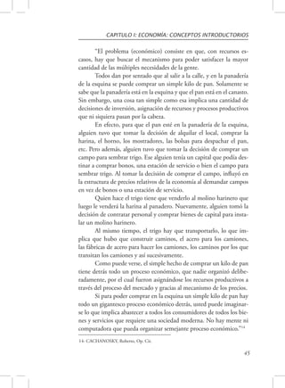 CAPITULO I: ECONOMÍA: CONCEPTOS INTRODUCTORIOS 
“El problema (económico) consiste en que, con recursos es-casos, 
hay que buscar el mecanismo para poder satisfacer la mayor 
45 
cantidad de las múltiples necesidades de la gente. 
Todos dan por sentado que al salir a la calle, y en la panadería 
de la esquina se puede comprar un simple kilo de pan. Solamente se 
sabe que la panadería está en la esquina y que el pan está en el canasto. 
Sin embargo, una cosa tan simple como esa implica una cantidad de 
decisiones de inversión, asignación de recursos y procesos productivos 
que ni siquiera pasan por la cabeza. 
En efecto, para que el pan esté en la panadería de la esquina, 
alguien tuvo que tomar la decisión de alquilar el local, comprar la 
harina, el horno, los mostradores, las bolsas para despachar el pan, 
etc. Pero además, alguien tuvo que tomar la decisión de comprar un 
campo para sembrar trigo. Ese alguien tenía un capital que podía des-tinar 
a comprar bonos, una estación de servicio o bien el campo para 
sembrar trigo. Al tomar la decisión de comprar el campo, influyó en 
la estructura de precios relativos de la economía al demandar campos 
en vez de bonos o una estación de servicio. 
Quien hace el trigo tiene que venderlo al molino harinero que 
luego le venderá la harina al panadero. Nuevamente, alguien tomó la 
decisión de contratar personal y comprar bienes de capital para insta-lar 
un molino harinero. 
Al mismo tiempo, el trigo hay que transportarlo, lo que im-plica 
que hubo que construir caminos, el acero para los camiones, 
las fábricas de acero para hacer los camiones, los caminos por los que 
transitan los camiones y así sucesivamente. 
Como puede verse, el simple hecho de comprar un kilo de pan 
tiene detrás todo un proceso económico, que nadie organizó delibe-radamente, 
por el cual fueron asignándose los recursos productivos a 
través del proceso del mercado y gracias al mecanismo de los precios. 
Si para poder comprar en la esquina un simple kilo de pan hay 
todo un gigantesco proceso económico detrás, usted puede imaginar-se 
lo que implica abastecer a todos los consumidores de todos los bie-nes 
y servicios que requiere una sociedad moderna. No hay mente ni 
computadora que pueda organizar semejante proceso económico.”14 
14- CACHANOSKY, Roberto, Op. Cit. 
 