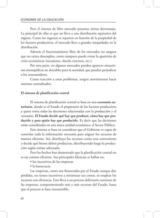 ECONOMÍA DE LA EDUCACIÓN 
46 
Pero el sistema de libre mercado presenta ciertas desventajas. 
La principal de ellas es que no lleva a una distribución equitativa del 
ingreso. Como los ingresos se reparten en función de la propiedad de 
los factores productivos, el mercado lleva a grandes inequidades en la 
distribución. 
Además el funcionamiento libre de los mercados no asegura 
que no exista desempleo, como tampoco puede evitar la aparición de 
crisis económicas (recesiones, shocks externos, etc.). 
Por otra parte, en algunos mercados pueden aparecer situacio-nes 
monopólicas no deseables para la sociedad, que pueden perjudicar 
a los consumidores. 
Como reacción a estos problemas, surgen movimientos hacia 
sistemas centralizados. 
El sistema de planificación central 
El sistema de planificación central se basa en una economía au-toritaria, 
donde es el Estado el propietario de los factores productivos 
y quien toma todas las decisiones relacionadas con la producción y el 
consumo. El Estado decide qué hay que producir, cómo hay que pro-ducirlo 
y para quién hay que producirlo. Es decir que las decisiones 
están centralizadas en una única unidad económica: el Sector Público. 
Este sistema se basa en considerar que el Gobierno es capaz de 
controlar toda la información necesaria para asignar los recursos de 
manera eficiente. Así, distribuye los recursos como crea conveniente 
y decide qué bienes deben producirse, distribuyendo luego la produc-ción 
según estime adecuado. 
Pero los hechos han demostrado que la planificación central no 
es un camino eficiente. Sus principales falencias se hallan en: 
• los incentivos de las empresas 
• la burocracia 
Las empresas, como son financiadas por el Estado aunque den 
pérdidas, no tienen incentivos a minimizar sus costos, ni emplear los 
recursos con eficiencia. Esto lleva a un proceso deficitario continuo de 
las empresas, comprometiendo más y más recursos del Estado, hasta 
que el proceso se hace insostenible. 
 