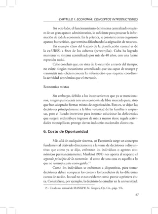 CAPITULO I: ECONOMÍA: CONCEPTOS INTRODUCTORIOS 
Por otro lado, el funcionamiento del sistema centralizado requie-re 
de un gran aparato administrativo, lo suficiente para procesar la infor-mación 
de toda la economía. En la práctica, se convierte en un engorroso 
aparato burocrático, que termina dificultando la asignación de recursos. 
Un ejemplo claro del fracaso de la planificación central es de 
la ex-URSS, a fines de los ochenta (perestroika). Cuba ha logrado 
mantener su sistema centralizado por más de 40 años, con una fuerte 
represión social. 
Cabe concluir que, en vista de lo ocurrido a través del tiempo, 
no existe ningún mecanismo centralizado que sea capaz de recoger y 
transmitir más eficientemente la información que requiere coordinar 
la actividad económica que el mercado. 
47 
Economías mixtas 
Sin embargo, debido a los inconvenientes que ya se menciona-ron, 
ningún país cuenta con una economía de libre mercado pura, sino 
que han adoptado formas mixtas de organización. Esto es, se dejan las 
decisiones principalmente a la libre voluntad de las familias y empre-sas, 
pero el Estado interviene para intentar solucionar las deficiencias 
que surgen: redistribuye ingresos de más a menos ricos; regula activi-dades 
monopólicas; protege ciertas industrias nacionales claves; etc. 
6. Costo de Oportunidad 
Más allá de cualquier sistema, en Economía surge un concepto 
fundamental derivado directamente a la toma de decisiones o disyun-tivas 
que como ya se dijo, enfrentan los individuos o agentes eco-nómicos 
permanentemente; Mankiw(1998) nos aporta al respecto el 
segundo principio de la economía: el costo de una cosa es aquello a lo 
que se renuncia para conseguirla.15 
Como los individuos se enfrentan a disyuntivas, para tomar 
decisiones deben comparar los costos y los beneficios de los diferentes 
cursos de acción, lo cual no es tan evidente como parece a primera vis-ta. 
Considérese, por ejemplo, la decisión de estudiar en la universidad. 
15 - Citado no textual de MANKIW, N. Gregory, Op. Cit., págs. 5/6. 
 