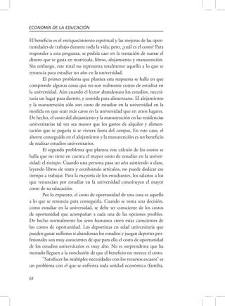 ECONOMÍA DE LA EDUCACIÓN 
El beneficio es el enriquecimiento espiritual y las mejoras de las opor-tunidades 
48 
de trabajo durante toda la vida; pero, ¿cuál es el costo? Para 
responder a esta pregunta, se podría caer en la tentación de sumar el 
dinero que se gasta en matrícula, libros, alojamiento y manutención. 
Sin embargo, este total no representa totalmente aquello a lo que se 
renuncia para estudiar un año en la universidad. 
El primer problema que plantea esta respuesta se halla en que 
comprende algunas cosas que no son realmente costos de estudiar en 
la universidad. Aún cuando el lector abandonara los estudios, necesi-taría 
un lugar para dormir, y comida para alimentarse. El alojamiento 
y la manutención sólo son costo de estudiar en la universidad en la 
medida en que sean más caros en la universidad que en otros lugares. 
De hecho, el costo del alojamiento y la manutención en las residencias 
universitarias tal vez sea menor que los gastos de alquiler y alimen-tación 
que se pagaría si se viviera fuera del campus, En este caso, el 
ahorro conseguido en el alojamiento y la manutención es un beneficio 
de realizar estudios universitarios. 
El segundo problema que plantea este cálculo de los costos se 
halla que no tiene en cuenta el mayor costo de estudiar en la univer-sidad: 
el tiempo. Cuando una persona pasa un año asistiendo a clase, 
leyendo libros de texto y escribiendo artículos, no puede dedicar ese 
tiempo a trabajar. Para la mayoría de los estudiantes, los salarios a los 
que renuncian por estudiar en la universidad constituyen el mayor 
costo de su educación. 
Por lo expuesto, el costo de oportunidad de una cosa es aquello 
a lo que se renuncia para conseguirla. Cuando se toma una decisión, 
como estudiar en la universidad, se debe ser consciente de los costos 
de oportunidad que acompañan a cada una de las opciones posibles. 
De hecho normalmente los seres humanos creen estar conscientes de 
los costos de oportunidad. Los deportistas en edad universitaria que 
pueden ganar millones si abandonan los estudios y juegan deportes pro-fesionales 
son muy conscientes de que para ello el costo de oportunidad 
de los estudios universitarios es muy alto. No es sorprendente que ha 
menudo lleguen a la conclusión de que el beneficio no merece el costo. 
“Satisfacer las múltiples necesidades con los recursos escasos” es 
un problema con el que se enfrenta toda unidad económica (familia, 
 