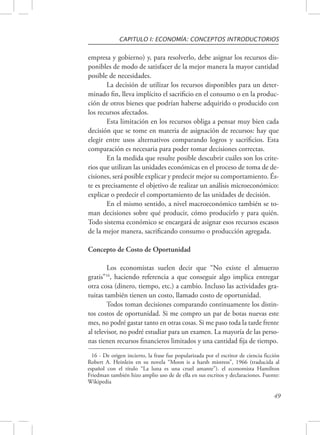 CAPITULO I: ECONOMÍA: CONCEPTOS INTRODUCTORIOS 
empresa y gobierno) y, para resolverlo, debe asignar los recursos dis-ponibles 
de modo de satisfacer de la mejor manera la mayor cantidad 
49 
posible de necesidades. 
La decisión de utilizar los recursos disponibles para un deter-minado 
fin, lleva implícito el sacrificio en el consumo o en la produc-ción 
de otros bienes que podrían haberse adquirido o producido con 
los recursos afectados. 
Esta limitación en los recursos obliga a pensar muy bien cada 
decisión que se tome en materia de asignación de recursos: hay que 
elegir entre usos alternativos comparando logros y sacrificios. Esta 
comparación es necesaria para poder tomar decisiones correctas. 
En la medida que resulte posible descubrir cuáles son los crite-rios 
que utilizan las unidades económicas en el proceso de toma de de-cisiones, 
será posible explicar y predecir mejor su comportamiento. És-te 
es precisamente el objetivo de realizar un análisis microeconómico: 
explicar o predecir el comportamiento de las unidades de decisión. 
En el mismo sentido, a nivel macroeconómico también se to-man 
decisiones sobre qué producir, cómo producirlo y para quién. 
Todo sistema económico se encargará de asignar esos recursos escasos 
de la mejor manera, sacrificando consumo o producción agregada. 
Concepto de Costo de Oportunidad 
Los economistas suelen decir que “No existe el almuerzo 
gratis”16, haciendo referencia a que conseguir algo implica entregar 
otra cosa (dinero, tiempo, etc.) a cambio. Incluso las actividades gra-tuitas 
también tienen un costo, llamado costo de oportunidad. 
Todos toman decisiones comparando continuamente los distin-tos 
costos de oportunidad. Si me compro un par de botas nuevas este 
mes, no podré gastar tanto en otras cosas. Si me paso toda la tarde frente 
al televisor, no podré estudiar para un examen. La mayoría de las perso-nas 
tienen recursos financieros limitados y una cantidad fija de tiempo. 
16 - De origen incierto, la frase fue popularizada por el escritor de ciencia ficción 
Robert A. Heinlein en su novela “Moon is a harsh mistress”, 1966 (traducida al 
español con el título “La luna es una cruel amante”). el economista Hamilton 
Friedman también hizo amplio uso de de ella en sus escritos y declaraciones. Fuente: 
Wikipedia 
 