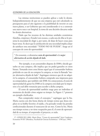 ECONOMÍA DE LA EDUCACIÓN 
50 
Las mismas restricciones se pueden aplicar a todo lo demás. 
Independientemente de que sea una empresa que esté calculando su 
presupuesto para el año siguiente o la posibilidad de invertir en una 
nueva planta, o un Gobierno que está considerando si va a construir 
una nueva ruta o un hospital, la toma de una decisión descarta todas 
las demás alternativas. 
Dado que los recursos de las distintas unidades económicas 
(familias, empresas y Estado) son escasos, a cada una de ellas se le pre-senta 
la necesidad de elegir y, por tanto, de dejar de hacer cosas para 
hacer otras. Es decir que la satisfacción de una necesidad implica dejar 
de satisfacer otra necesidad: “TODO NO SE PUEDE”. Surge así el 
concepto de costo de oportunidad. 
* En economía, se denomina costo de oportunidad a la mejor 
alternativa de acción dejada de lado. 
Por ejemplo, si un consumidor dispone de $500 y decide gas-tarlos 
en una campera, ello implica que no podrá gastarlos en otros 
bienes. Tomando entre estos bienes aquel que el consumidor hubiera 
preferido en caso de no comprar la campera, se tiene la llamada “me-jor 
alternativa dejada de lado”. Supóngase entonces que de no adqui-rir 
la campera, el consumidor hubiera comprado una impresora para 
su computadora, que también vale $500. En consecuencia, el costo de 
oportunidad de gastar los $500 en la campera está dado por la impre-sora 
a la cual debe renunciar para acceder a dicha campera. 
El costo de oportunidad también surge para un individuo al 
momento de decidir cómo asignar su tiempo. La Figura 1.7 presenta 
un ejemplo clarificador. 
Para comprender mejor el concepto,17 supóngase que la Sra. 
María cuenta con dos horas diarias de tiempo ocioso que desea em-plear 
en su hobby favorito: el tejido, y ha pensado vender las prendas 
confeccionadas durante el transcurso de un mes. Como la Sra. María 
usa tiempo ocioso y no tiene ocupación para él, el costo de oportuni-dad 
de su tiempo, al emprender el proyecto, es nulo. 
17- GINER DE LARA, María Elena, “Costos de oportunidad” Serie Cuadernos. 
Economía Nº207 (Mendoza, Facultad de Ciencias Económicas - UNCuyo, 1984) 
 