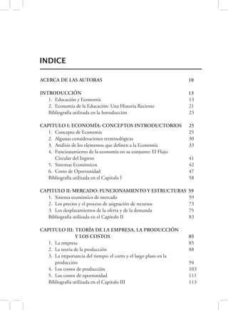 INDICE 
ACERCA DE LAS AUTORAS 
INTRODUCCIÓN 
10 
13 
1. Educación y Economía 13 
2. Economía de la Educación: Una Historia Reciente 21 
Bibliografía utilizada en la Introducción 23 
CAPITULO I: ECONOMÍA: CONCEPTOS INTRODUCTORIOS 25 
1. Concepto de Economía 25 
2. Algunas consideraciones terminológicas 30 
3. Análisis de los elementos que definen a la Economía 33 
4. Funcionamiento de la economía en su conjunto: El Flujo 
Circular del Ingreso 41 
5. Sistemas Económicos 42 
6. Costo de Oportunidad 47 
Bibliografía utilizada en el Capítulo I 58 
CAPITULO II: MERCADO: FUNCIONAMIENTO Y ESTRUCTURAS 
59 
1. Sistema económico de mercado 59 
2. Los precios y el proceso de asignación de recursos 73 
3. Los desplazamientos de la oferta y de la demanda 75 
Bibliografía utilizada en el Capítulo II 83 
CAPITULO III: TEORÍA DE LA EMPRESA, LA PRODUCCIÓN 
Y LOS COSTOS 
85 
1. La empresa 85 
2. La teoría de la producción 88 
3. La importancia del tiempo: el corto y el largo plazo en la 
producción 94 
4. Los costos de producción 103 
5. Los costos de oportunidad 111 
Bibliografía utilizada en el Capítulo III 113 
 