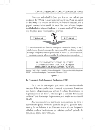 CAPITULO I: ECONOMÍA: CONCEPTOS INTRODUCTORIOS 
Otro caso sería el del Sr. Juan que tiene su casa rodeada por 
un jardín de 400 m2 y quiere construir un vivero. Posee un capital 
de $10.000 y si lo colocara en el banco, en forma de depósito, éste le 
pagaría una tasa de interés del 5% anual. Por tanto, el costo de opor-tunidad 
del dinero inmovilizado en el proyecto, son los $500 anuales 
El costo de estudiar está formado tanto por el costo de los libros y la ma-trícula 
(costos directos) como por los ingresos que Ud. percibiría si trabaja-ra 
tiempo completo (costo de oportunidad). Cuando Ud. decidió estudiar 
tuvo que renunciar a la oportunidad de trabajar a tiempo completo. 
Fuente: PASCUCCI, Graciela “Desarrollo Módulo I – Carrera Gestión de Empresas- 
PPPE”, Instituto Tecnológico Universitario, Mendoza, 2002. 
51 
que dejará de ganar en concepto de intereses. 
TRABAJAR ESTUDIAR 
EL COSTO DE OPORTUNIDAD DE UN BIEN 
O UN SERVICIO ESTÁ DADO POR LA MEJOR 
ALTERNATIVA DE ACCIÓN DEJADA DE LADO. 
Figura 1.7 
La Frontera de Posibilidades de Producción (FPP) 
En el caso de una empresa que cuenta con una determinada 
cantidad de factores productivos, el costo de oportunidad de destinar 
esos factores a la producción de un bien X en lugar de emplearlos en 
la producción de un bien Y, está dado por la cantidad de unidades 
del bien Y que deben dejar de producirse para producir unidades del 
bien X. 
Así, un productor que cuenta con cierta cantidad de tierra y 
equipamiento puede producir 5 quintales de ajo ó 7 quintales de to-mate, 
y decide dedicarse al ajo. En consecuencia, el costo de oportu-nidad 
de producir 5 quintales de ajo está dado por los 7 quintales de 
tomate que podría haber obtenido. 
 