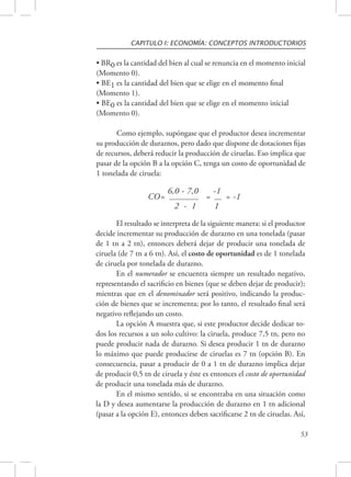 CAPITULO I: ECONOMÍA: CONCEPTOS INTRODUCTORIOS 
• BR0 es la cantidad del bien al cual se renuncia en el momento inicial 
(Momento 0). 
• BE1 es la cantidad del bien que se elige en el momento final 
(Momento 1). 
• BE0 es la cantidad del bien que se elige en el momento inicial 
(Momento 0). 
Como ejemplo, supóngase que el productor desea incrementar 
su producción de duraznos, pero dado que dispone de dotaciones fijas 
de recursos, deberá reducir la producción de ciruelas. Eso implica que 
pasar de la opción B a la opción C, tenga un costo de oportunidad de 
1 tonelada de ciruela: 
53 
CO= 6,0 - 7,0 
= 
-1 
= -1 
2 - 1 1 
El resultado se interpreta de la siguiente manera: si el productor 
decide incrementar su producción de durazno en una tonelada (pasar 
de 1 tn a 2 tn), entonces deberá dejar de producir una tonelada de 
ciruela (de 7 tn a 6 tn). Así, el costo de oportunidad es de 1 tonelada 
de ciruela por tonelada de durazno. 
En el numerador se encuentra siempre un resultado negativo, 
representando el sacrificio en bienes (que se deben dejar de producir); 
mientras que en el denominador será positivo, indicando la produc-ción 
de bienes que se incrementa; por lo tanto, el resultado final será 
negativo reflejando un costo. 
La opción A muestra que, si este productor decide dedicar to-dos 
los recursos a un solo cultivo: la ciruela, produce 7,5 tn, pero no 
puede producir nada de durazno. Si desea producir 1 tn de durazno 
lo máximo que puede producirse de ciruelas es 7 tn (opción B). En 
consecuencia, pasar a producir de 0 a 1 tn de durazno implica dejar 
de producir 0,5 tn de ciruela y éste es entonces el costo de oportunidad 
de producir una tonelada más de durazno. 
En el mismo sentido, si se encontraba en una situación como 
la D y desea aumentarse la producción de durazno en 1 tn adicional 
(pasar a la opción E), entonces deben sacrificarse 2 tn de ciruelas. Así, 
 