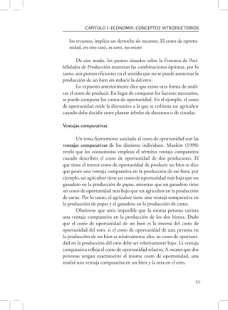 CAPITULO I: ECONOMÍA: CONCEPTOS INTRODUCTORIOS 
los recursos, implica un derroche de recursos. El costo de oportu-nidad, 
55 
en este caso, es cero, no existe. 
De este modo, los puntos situados sobre la Frontera de Posi-bilidades 
de Producción muestran las combinaciones óptimas, por lo 
tanto, son puntos eficientes en el sentido que no se puede aumentar la 
producción de un bien sin reducir la del otro. 
Lo expuesto anteriormente dice que existe otra forma de anali-zar 
el costo de producir. En lugar de comparar los factores necesarios, 
se puede comparar los costos de oportunidad. En el ejemplo, el costo 
de oportunidad mide la disyuntiva a la que se enfrenta un agricultor 
cuando debe decidir entre plantar árboles de duraznos o de ciruelas. 
Ventajas comparativas 
Un tema fuertemente asociado al costo de oportunidad son las 
ventajas comparativas de los distintos individuos. Mankiw (1998) 
revela que los economistas emplean el término ventaja comparativa 
cuando describen el costo de oportunidad de dos productores. El 
que tiene el menor costo de oportunidad de producir un bien se dice 
que posee una ventaja comparativa en la producción de ese bien, por 
ejemplo, un agricultor tiene un costo de oportunidad más bajo que un 
ganadero en la producción de papas, mientras que un ganadero tiene 
un costo de oportunidad más bajo que un agricultor en la producción 
de carne. Por lo tanto, el agricultor tiene una ventaja comparativa en 
la producción de papas y el ganadero en la producción de carne. 
Obsérvese que sería imposible que la misma persona tuviera 
una ventaja comparativa en la producción de los dos bienes. Dado 
que el costo de oportunidad de un bien es la inversa del costo de 
oportunidad del otro, si el costo de oportunidad de una persona en 
la producción de un bien es relativamente alto, su costo de oportuni-dad 
en la producción del otro debe ser relativamente bajo. La ventaja 
comparativa refleja el costo de oportunidad relativo. A menos que dos 
personas tengan exactamente el mismo costo de oportunidad, una 
tendrá una ventaja comparativa en un bien y la otra en el otro. 
 