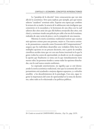 CAPITULO I: ECONOMÍA: CONCEPTOS INTRODUCTORIOS 
La “paradoja de la elección” tiene consecuencias que van más 
allá de lo económico. Sirve para explicar, por ejemplo, por qué tantos 
solteros “casaderos” terminan solos. Esperan una esposa que combine 
la ternura de su madre, la astucia de la adolescente más inteligente que 
conocieron en la secundaria y la hermosura de una chica con la cual 
salieron diez años atrás (sin que ella hubiera envejecido diez años, está 
claro); y terminan viendo una película por cable a las tres de la mañana, 
rodeados de cajas vacías de pizza y con la compañía de una mascota. 
Mientras la teoría económica tradicional sostiene que cuantas 
más opciones existan para una persona, mejor es. Una nueva corrien-te 
de pensamiento conocida como Economía del Comportamiento20 
asegura que los individuos desarrollan una verdadera fobia hacia las 
múltiples opciones en un proceso decisorio, esto a partir de estudios 
científicos sociales tiene que ver con una forma irracional en la que la 
gente evalúa los costos de oportunidad, en donde en vez de comparar 
la opción que finalmente se toma con la que inmediatamente tiene 
menos valor, las personas tienden a sumar todas las opciones desecha-das, 
con lo cual nunca estarán conformes. 
Lo expresado anteriormente, no significa que se esté destru-yendo 
la teoría económica tradicional, sino que la economía del com-portamiento 
está ayudando a mejorar algunos supuestos, y a volverlos 
sensibles a los descubrimientos de la psicología. Con esto, sigue vi-gente 
la importancia del costo de oportunidad en la toma de decisio-nes, 
sobre todo en lo relacionado a las políticas públicas. 
57 
20- Citado no textual de CAMPANARIO, Sebastián, , Op. Cit., págs. 33/35. 
 