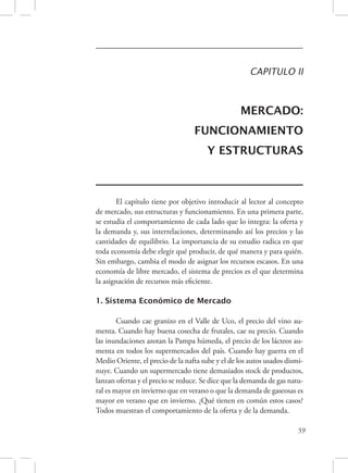CAPITULO II 
MERCADO: 
FUNCIONAMIENTO 
Y ESTRUCTURAS 
El capítulo tiene por objetivo introducir al lector al concepto 
de mercado, sus estructuras y funcionamiento. En una primera parte, 
se estudia el comportamiento de cada lado que lo integra: la oferta y 
la demanda y, sus interrelaciones, determinando así los precios y las 
cantidades de equilibrio. La importancia de su estudio radica en que 
toda economía debe elegir qué producir, de qué manera y para quién. 
Sin embargo, cambia el modo de asignar los recursos escasos. En una 
economía de libre mercado, el sistema de precios es el que determina 
la asignación de recursos más eficiente. 
59 
1. Sistema Económico de Mercado 
Cuando cae granizo en el Valle de Uco, el precio del vino au-menta. 
Cuando hay buena cosecha de frutales, cae su precio. Cuando 
las inundaciones azotan la Pampa húmeda, el precio de los lácteos au-menta 
en todos los supermercados del país. Cuando hay guerra en el 
Medio Oriente, el precio de la nafta sube y el de los autos usados dismi-nuye. 
Cuando un supermercado tiene demasiados stock de productos, 
lanzan ofertas y el precio se reduce. Se dice que la demanda de gas natu-ral 
es mayor en invierno que en verano o que la demanda de gaseosas es 
mayor en verano que en invierno. ¿Qué tienen en común estos casos? 
Todos muestran el comportamiento de la oferta y de la demanda. 
 