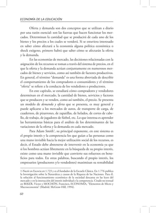 ECONOMÍA DE LA EDUCACIÓN 
60 
Oferta y demanda son dos conceptos que se utilizan a diario 
por una razón esencial: son las fuerzas que hacen funcionar los mer-cados. 
Determinan la cantidad que se producirá de cada uno de los 
bienes y los precios a los cuales se venderá. Si se estuviera interesado 
en saber cómo afectará a la economía alguna política económica o 
shock exógeno, primero habrá que saber cómo se afectarán la oferta 
y la demanda. 
En las economías de mercado, las decisiones relacionadas con la 
asignación de los recursos se toman a través del sistema de precios, en el 
que la oferta y la demanda actúan conjuntamente en numerosos mer-cados 
de bienes y servicios, como así también de factores productivos. 
En general, el término “demanda” es una forma abreviada de describir 
el comportamiento de los compradores o consumidores y el término 
“oferta” se refiere a la conducta de los vendedores o productores. 
En este capítulo, se estudiará cómo compradores y vendedores 
determinan en el mercado, la cantidad de bienes, servicios y factores 
que se producen y se venden, como así también, el precio. Se presenta 
un modelo de demanda y oferta que se presenta, es muy general y 
puede aplicarse a los mercados de autos, de transporte de carga, de 
cuadernos, de pizarrones, de zapatillas, de helados, de cortes de cabe-llo, 
de trabajo, de jugadores de fútbol, etc. Lo que interesa es aprender 
las herramientas básicas para el análisis de los determinantes de las 
variaciones de la oferta y la demanda en cada mercado. 
Para Adam Smith1, su principal exponente, en este sistema es 
el propio interés y la competencia los que guían a las personas como 
una mano invisible hacia la mejor utilización social de los recursos, es 
decir, el Estado debe abstenerse de intervenir en la economía ya que 
si los hombres actúan libremente en la búsqueda de su propio interés, 
existe como una mano invisible que convierte sus esfuerzos en bene-ficios 
para todos. En otras palabras, buscando el propio interés, los 
empresarios (productores y/o vendedores) maximizan su rentabilidad 
1-Nació en Escocia en 1.723 y es el fundador de la Escuela Clásica. En 1.776 publica 
la Investigación sobre la Naturaleza y causas de la Riqueza de las Naciones. Para él, 
la solución al funcionamiento económico de la sociedad descansa en las leyes del 
mercado y en la interacción del interés individual y la competencia. Citado no textual 
en BEKER, Víctor y MOCHÓN, Francisco, ECONOMÍA, “Elementos de Micro y 
Macroeconomía” (Madrid, McGraw-Hill, 1994). 
 