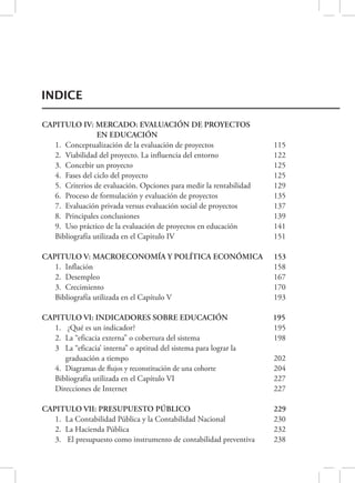 INDICE 
CAPITULO IV: MERCADO: EVALUACIÓN DE PROYECTOS 
EN EDUCACIÓN 
1. Conceptualización de la evaluación de proyectos 115 
2. Viabilidad del proyecto. La influencia del entorno 122 
3. Concebir un proyecto 125 
4. Fases del ciclo del proyecto 125 
5. Criterios de evaluación. Opciones para medir la rentabilidad 129 
6. Proceso de formulación y evaluación de proyectos 135 
7. Evaluación privada versus evaluación social de proyectos 137 
8. Principales conclusiones 139 
9. Uso práctico de la evaluación de proyectos en educación 141 
Bibliografía utilizada en el Capitulo IV 151 
CAPITULO V: MACROECONOMÍA Y POLÍTICA ECONÓMICA 153 
1. Inflación 158 
2. Desempleo 167 
3. Crecimiento 170 
Bibliografía utilizada en el Capítulo V 193 
CAPITULO VI: INDICADORES SOBRE EDUCACIÓN 
195 
1. ¿Qué es un indicador? 195 
2. La “eficacia externa” o cobertura del sistema 198 
3 La “eficacia’ interna” o aptitud del sistema para lograr la 
graduación a tiempo 202 
4. Diagramas de flujos y reconstitución de una cohorte 204 
Bibliografía utilizada en el Capítulo VI 227 
Direcciones de Internet 227 
CAPITULO VII: PRESUPUESTO PÚBLICO 
229 
1. La Contabilidad Pública y la Contabilidad Nacional 230 
2. La Hacienda Pública 232 
3. El presupuesto como instrumento de contabilidad preventiva 238 
 