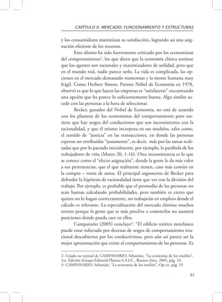 CAPÍTULO II: MERCADO: FUNCIONAMIENTO Y ESTRUCTURAS 
y los consumidores maximizan su satisfacción, logrando así una asig-nación 
eficiente de los recursos. 
Esto último ha sido fuertemente criticado por los economistas 
del comportamiento2, los que dicen que la economía clásica sostiene 
que los agentes son racionales y maximizadores de utilidad, pero que 
en el mundo real, nadie parece serlo. La vida es complicada, las op-ciones 
en el mercado demasiado numerosas y la mente humana muy 
frágil. Como Herbert Simon, Premio Nóbel de Economía en 1978, 
observó es que lo que hacen las empresas es “satisfacerse” encontrando 
una opción que les parece lo suficientemente buena. Algo similar su-cede 
con las personas a la hora de seleccionar. 
Becker, ganador del Nobel de Economía, no está de acuerdo 
con los planteos de los economistas del comportamiento pero sos-tiene 
que hay sesgos del conductismo que son inconsistentes con la 
racionalidad, y que él mismo incorpora en sus modelos, tales como, 
el sentido de “justicia” en las transacciones, en donde las personas 
esperan ser retribuidas “justamente”, es decir, más por las tareas reali-zadas 
que por lo pactado inicialmente, por ejemplo, la parábola de los 
trabajadores de viña (Mateo 20, 1-16). Otra inconsistencia es lo que 
se conoce como el “efecto asignación”, donde la gente le da más valor 
a sus pertenencias, que el que realmente tienen, caso más común en 
la compra – venta de autos. El principal argumento de Becker para 
defender la hipótesis de racionalidad tiene que ver con la división del 
trabajo. Por ejemplo, es probable que el promedio de las personas no 
sean buenas calculando probabilidades, pero también es cierto que 
quines no lo hagan correctamente, no trabajarán en empleos donde el 
cálculo es relevante. La especialización del mercado elimina muchos 
errores porque la gente que es más proclive a cometerlos no asumirá 
posiciones donde pueda caer en ellos. 
Campanario (2005) concluye3: “El edificio teórico neoclásico 
puede estar infectado por decenas de sesgos de comportamiento irra-cional 
descubiertos por los conductivistas, pero aún así parece ser la 
mejor aproximación que existe al comportamiento de las personas. Es 
2- Citado no textual de CAMPANARIO, Sebastián, “La economía de los insólito”, 
1ra. Edición (Grupo Editorial Planeta S.A.I.C., Buenos Aires, 2005, pág. 33. 
3- CAMPANARIO, Sebastián, “La economía de los insólito”, Op cit. pág. 53 
61 
 
