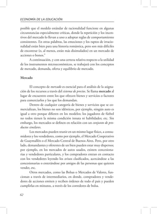 ECONOMÍA DE LA EDUCACIÓN 
posible que el modelo estándar de racionalidad funcione en algunas 
circunstancias especialmente críticas, donde la repetición y los incen-tivos 
62 
del mercado lo llevan a uno a adoptar reglas de comportamiento 
consistentes. En otras palabras, las emociones y los raptos de irracio-nalidad 
están bien para una historia romántica, pero son más difíciles 
de encontrar (o, al menos, están más disimulados) en un mercado de 
acciones o bonos.” 
A continuación, y con una certeza relativa respecto a la utilidad 
de los instrumentos microeconómicos, se trabajará con los conceptos 
de mercado, demanda, oferta y equilibrio de mercado. 
Mercado 
El concepto de mercado es esencial para el análisis de la asigna-ción 
de los recursos a través del sistema de precios. Se llama mercado al 
lugar de encuentro entre los que ofrecen bienes y servicios o factores 
para comerciarlos y los que los demandan. 
Dentro de cualquier categoría de bienes y servicios que se co-mercializan, 
los bienes no son idénticos, por ejemplo, ningún auto es 
igual a otro porque difieren en los modelos; los jugadores de fútbol 
no todos tienen la misma condición innata ni habilidades; etc. Sin 
embargo, los mercados se definen en relación con un conjunto de pro-ductos 
similares. 
Los mercados pueden reunir en un mismo lugar físico, a consu-midores 
y los vendedores, como por ejemplo, el Mercado Cooperativo 
de Guaymallén o el Mercado Central de Buenos Aires. Pero, por otro 
lado, demandantes y oferentes de un bien pueden estar muy dispersos; 
por ejemplo, en los mercados de autos usados, existen concesiona-rias 
y vendedores particulares, y los compradores entran en contacto 
con los vendedores leyendo los avisos clasificados, acercándose a las 
concesionarias o enterándose por amigos de las personas que quieren 
vender, etc. 
Otros mercados, como las Bolsas o Mercados de Valores, fun-cionan 
a través de intermediarios, en donde, compradores y vende-dores 
de acciones emiten y reciben órdenes de todo el país y pueden 
cumplirlas en minutos, a través de los corredores de bolsa. 
 