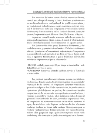 CAPÍTULO II: MERCADO: FUNCIONAMIENTO Y ESTRUCTURAS 
Los mercados de bienes comercializados internacionalmente, 
como la soja, el trigo, el mosto y el cobre, funcionan principalmente 
por medio del teléfono, a través del cual, los posibles compradores y 
los vendedores de todo el mundo, entran en contacto y cierran nego-cios. 
Y hay mercados en los que compradores y vendedores no entran 
en contacto y la transacción se hace a través de Internet, como por 
ejemplo, los portales web de Mercado Libre, De Remate, e-Bay, etc. 
A pesar de estas diferencias aparentes, todos los mercados tie-nen 
un núcleo económico básico común: el modelo de oferta y deman-da 
que simplifica la realidad concentrándose en los aspectos claves. 
Los compradores como grupo determinan la demanda, y los 
vendedores como grupo determinan la oferta. De la interacción entre 
oferentes (productores y/o vendedores) y demandantes (compradores 
o consumidores) en el mercado de un bien, servicio o factor, se al-canza 
el equilibrio de mercado en el que se determinan dos variables 
63 
económicas importantes: el precio y la cantidad. 
• PRECIO: unidades monetarias ($) por las que se intercambia 1 uni-dad 
del bien, servicio o factor. 
• CANTIDAD: número de unidades del bien, servicio o factor que 
se intercambia. 
Los precios de mercado se determinan de maneras muy distintas. 
En el mercado de autos usados, los precios se negocian entre comprador 
y vendedor. En las subastas, los compradores compiten entre sí hasta 
que se alcanza el precio final. En los supermercados, los productos están 
expuestos en góndola junto a sus precios y los consumidores deciden 
comprarlos o no. En los mercados más organizados, como el de frutas y 
verduras, consumidor y vendedor saben claramente cuál es el precio al 
que se está intercambiando. En otros, como el de las prendas de vestir, 
los compradores no se encuentran todos en un mismo momento ni 
lugar y los vendedores están dispersos en distintos locales, ofreciendo 
productos similares; en donde cada vendedor fija un precio para su 
producto y cada comprador decide si comprar o no y cuánto: los consu-midores 
saben que pueden elegir a quién comprar porque existen varios 
vendedores y ellos saben que su producto es muy parecido al de otros. 
 