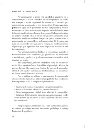 ECONOMÍA DE LA EDUCACIÓN 
64 
Por consiguiente, el precio y la cantidad de equilibrio no se 
determinan por la acción individual de un comprador o un vende-dor, 
sino por la acción conjunta de los mismos en el mercado que, 
como otros de la economía, es muy competitivo. Un mercado com-petitivo 
es aquel en el que existen muchos compradores y muchos 
vendedores del bien de manera que ninguno, individualmente, tiene 
influencia significativa en el precio de mercado. Cada vendedor tiene 
un control limitado sobre el precio porque otros vendedores están 
ofreciendo productos similares. Si fijara un precio superior al de la 
competencia, los consumidores no le comprarían. De la misma ma-nera, 
un consumidor sabe que, con su compra, no puede determinar 
el precio ya que representa una parte pequeña en relación al total 
intercambiado. 
Para un funcionamiento fluido de la economía de mercado, es 
fundamental que exista competencia, ya que induce a los productores 
a ser eficientes y producir lo que los consumidores demandan, mini-mizando 
los costos. 
Bajo competencia, tanto los vendedores como los consumido-res 
del bien, servicio o factor, tienen libertad para elegir. Además, los 
precios fluctúan libremente para eliminar los excesos de demanda y 
oferta. Y sólo aquellos oferentes que producen lo que los consumido-res 
desean, tienen éxito en la actividad. 
Para el análisis, se utilizará el caso extremo de competencia: 
el denominado mercado de competencia perfecta. Las condiciones 
basicas para que exista la competencia perfecta son: 
• Existencia de muchos compradores y muchos vendedores. 
• Ausencia de barreras a la entrada y salida al mercado. 
• Bienes homogéneos en calidad, frente a los ojos del consumidor. 
• Existencia de información completa para compradores y vende-dores 
respecto de los precios y calidad del bien a los que se está 
intercambiando. 
Renglón seguido, se analizará cada “lado” del mercado, deman-da 
y oferta, para luego, revisar su interacción, queda lugar al precio y 
la cantidad de equilibrio. 
 