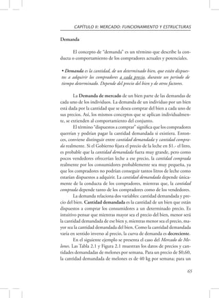 CAPÍTULO II: MERCADO: FUNCIONAMIENTO Y ESTRUCTURAS 
• Demanda es la cantidad, de un determinado bien, que están dispues-tos 
a adquirir los compradores a cada precio, durante un período de 
65 
Demanda 
El concepto de “demanda” es un término que describe la con-ducta 
o comportamiento de los compradores actuales y potenciales. 
tiempo determinado. Depende del precio del bien y de otros factores. 
La Demanda de mercado de un bien parte de las demandas de 
cada uno de los individuos. La demanda de un individuo por un bien 
está dada por la cantidad que se desea comprar del bien a cada uno de 
sus precios. Así, los mismos conceptos que se aplican individualmen-te, 
se extienden al comportamiento del conjunto. 
El término “dispuestos a comprar” significa que los compradores 
querrían y podrían pagar la cantidad demandada si existiera. Enton-ces, 
conviene distinguir entre cantidad demandada y cantidad compra-da 
realmente. Si el Gobierno fijara el precio de la leche en $1.- el litro, 
es probable que la cantidad demandada fuera muy grande, pero como 
pocos vendedores ofrecerían leche a ese precio, la cantidad comprada 
realmente por los consumidores probablemente sea muy pequeña, ya 
que los compradores no podrían conseguir tantos litros de leche como 
estarían dispuestos a adquirir. La cantidad demandada depende única-mente 
de la conducta de los compradores, mientras que, la cantidad 
comprada depende tanto de los compradores como de los vendedores. 
La demanda relaciona dos variables: cantidad demandada y pre-cio 
del bien. Cantidad demandada es la cantidad de un bien que están 
dispuestos a comprar los consumidores a un determinado precio. Es 
intuitivo pensar que mientras mayor sea el precio del bien, menor será 
la cantidad demandada de ese bien y, mientras menor sea el precio, ma-yor 
sea la cantidad demandada del bien. Como la cantidad demandada 
varía en sentido inverso al precio, la curva de demanda es decreciente. 
En el siguiente ejemplo se presenta el caso del Mercado de Me-lones. 
Las Tabla 2.1 y Figura 2.1 muestran los datos de precios y can-tidades 
demandadas de melones por semana. Para un precio de $0,60, 
la cantidad demandada de melones es de 40 kg por semana; para un 
 