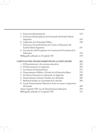 115 
122 
125 
125 
129 
135 
137 
139 
141 
151 
153 
158 
167 
170 
193 
195 
198 
202 
204 
227 
227 
230 
232 
238 
4 Estructura del presupuesto 239 
5. Estructura del presupuesto de la hacienda del Estado Federal 
Argentino 245 
6. Legislación de la Hacienda Pública 250 
7. Estructura Actual del Sistema de Costos en Educación del 
Estado Federal Argentino 251 
8. Uso práctico del Presupuesto en el contexto de Economía de la 
Educación 254 
Bibliografía utilizada en el Capitulo VII 259 
CAPITULO VIII: FINANCIAMIENTO DE LA EDUCACIÓN 
261 
1. El financiamiento y los sistemas educativos 263 
2. El financiamiento en Argentina 265 
3. Las fuentes de financiamiento 275 
4. Financiamiento Público y Privado de la Educación Básica 279 
5. El esfuerzo financiero en educación en Argentina 280 
6. Financiamiento educativo basado en la demanda 282 
7. Reformas basadas en el principio de la elección 284 
8. Ley de Financiamiento Educativo: hacia un mayor compromiso 
del Estado 289 
Anexo Capitulo VIII: Ley de Financiamiento Educativo 299 
Bibliografía utilizada en el capítulo VIII 311 
 