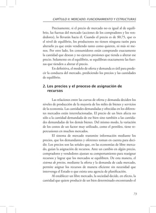 CAPÍTULO II: MERCADO: FUNCIONAMIENTO Y ESTRUCTURAS 
Precisamente, si el precio de mercado no es igual al de equili-brio, 
las fuerzas del mercado (acciones de los compradores y los ven-dedores), 
lo llevarán hacia él. Cuando el precio es de $0,75, que es 
el nivel de equilibrio, los productores no tienen ninguna razón para 
alterarlo ya que están vendiendo tanto como quieren, ni más ni me-nos. 
Por otro lado, los consumidores están comprando exactamente 
la cantidad que desean y no ejercen presiones que tienda a alterar ese 
precio. Solamente en el equilibrio, se equilibran exactamente las fuer-zas 
que tienden a alterar el precio. 
En definitiva, el modelo de oferta y demanda es útil para prede-cir 
la conducta del mercado, prediciendo los precios y las cantidades 
73 
de equilibrio. 
2. Los precios y el proceso de asignación de 
recursos 
Las relaciones entre las curvas de oferta y demanda deciden los 
niveles de producción de la mayoría de los miles de bienes y servicios 
de la economía. Las cantidades demandadas y ofrecidas en los diferen-tes 
mercados están interrelacionadas. El precio de un bien afecta no 
sólo a la cantidad demandada de ese bien sino también a las cantida-des 
demandadas de los demás bienes. Del mismo modo, la variación 
de los costos de un factor muy utilizado, como el petróleo, tiene re-percusiones 
en muchos mercados. 
El sistema de mercado transmite información mediante los 
precios, que los demandantes y oferentes toman en cuenta para deci-dir. 
Los precios son las señales que, en las economías de libre merca-do, 
guían la asignación de recursos. Ante un cambio en algún precio, 
compradores y vendedores ajustan su comportamiento para reasignar 
recursos y lograr que los mercados se equilibren. De esta manera, el 
sistema de precios, mediante la oferta y la demanda de cada mercado, 
permite asignar los recursos de manera eficiente sin necesidad que 
intervenga el Estado o que exista una agencia de planificación. 
Al establecer un libre mercado, la sociedad decide, en efecto, la 
cantidad que quiere producir de un bien determinado encontrando el 
 