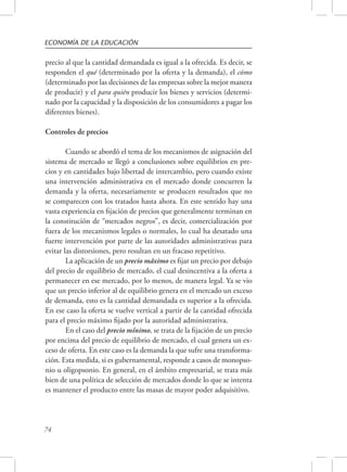 ECONOMÍA DE LA EDUCACIÓN 
precio al que la cantidad demandada es igual a la ofrecida. Es decir, se 
responden el qué (determinado por la oferta y la demanda), el cómo 
(determinado por las decisiones de las empresas sobre la mejor manera 
de producir) y el para quién producir los bienes y servicios (determi-nado 
74 
por la capacidad y la disposición de los consumidores a pagar los 
diferentes bienes). 
Controles de precios 
Cuando se abordó el tema de los mecanismos de asignación del 
sistema de mercado se llegó a conclusiones sobre equilibrios en pre-cios 
y en cantidades bajo libertad de intercambio, pero cuando existe 
una intervención administrativa en el mercado donde concurren la 
demanda y la oferta, necesariamente se producen resultados que no 
se comparecen con los tratados hasta ahora. En este sentido hay una 
vasta experiencia en fijación de precios que generalmente terminan en 
la constitución de “mercados negros”, es decir, comercialización por 
fuera de los mecanismos legales o normales, lo cual ha desatado una 
fuerte intervención por parte de las autoridades administrativas para 
evitar las distorsiones, pero resultan en un fracaso repetitivo. 
La aplicación de un precio máximo es fijar un precio por debajo 
del precio de equilibrio de mercado, el cual desincentiva a la oferta a 
permanecer en ese mercado, por lo menos, de manera legal. Ya se vio 
que un precio inferior al de equilibrio genera en el mercado un exceso 
de demanda, esto es la cantidad demandada es superior a la ofrecida. 
En ese caso la oferta se vuelve vertical a partir de la cantidad ofrecida 
para el precio máximo fijado por la autoridad administrativa. 
En el caso del precio mínimo, se trata de la fijación de un precio 
por encima del precio de equilibrio de mercado, el cual genera un ex-ceso 
de oferta. En este caso es la demanda la que sufre una transforma-ción. 
Esta medida, si es gubernamental, responde a casos de monopso-nio 
u oligopsonio. En general, en el ámbito empresarial, se trata más 
bien de una política de selección de mercados donde lo que se intenta 
es mantener el producto entre las masas de mayor poder adquisitivo. 
 