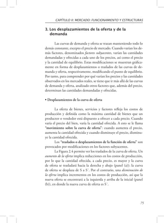 CAPÍTULO II: MERCADO: FUNCIONAMIENTO Y ESTRUCTURAS 
75 
3. Los desplazamientos de la oferta y de la 
demanda 
Las curvas de demanda y oferta se trazan manteniendo todo lo 
demás constante, excepto el precio de mercado. Cuando varían los de-más 
factores, denominados factores subyacentes, varían las cantidades 
demandadas y ofrecidas a cada uno de los precios, así como el precio 
y la cantidad de equilibrio. Estas modificaciones se muestran gráfica-mente 
en forma de desplazamientos o traslados de las curvas de de-manda 
y oferta, respectivamente, modificando el punto de equilibrio. 
Por tanto, para comprender por qué varían los precios y las cantidades 
observados en los mercados reales, se tiene que ir más allá de las curvas 
de demanda y oferta, analizado otros factores que, además del precio, 
determinan las cantidades demandadas y ofrecidas. 
• Desplazamientos de la curva de oferta 
La oferta de bienes, servicios y factores refleja los costos de 
producción y definida como la máxima cantidad de bienes que un 
productor o vendedor está dispuesto a ofrecer a cada precio. Cuando 
varía el precio del bien, varía la cantidad ofrecida. A esto se le llama 
“movimiento sobre la curva de oferta”: cuando aumenta el precio, 
aumenta la cantidad ofrecida y cuando disminuye el precio, disminu-ye 
la cantidad ofrecida. 
Los “traslados o desplazamientos de la función de oferta” son 
provocados por modificaciones en los factores subyacentes. 
La Figura 2.4 permite ver los traslados de la curva de oferta. Un 
aumento de la oferta implica reducciones en los costos de producción, 
por lo que la cantidad ofrecida, a cada precio, es mayor y la curva 
de oferta se trasladará hacia la derecha y abajo (panel (a)): la curva 
de oferta se desplaza de S a S´. Por el contrario, una disminución de 
la oferta implica incrementos en los costos de producción, así que la 
nueva oferta se encontrará a la izquierda y arriba de la inicial (panel 
(b)), en donde la nueva curva de oferta es S´. 
 